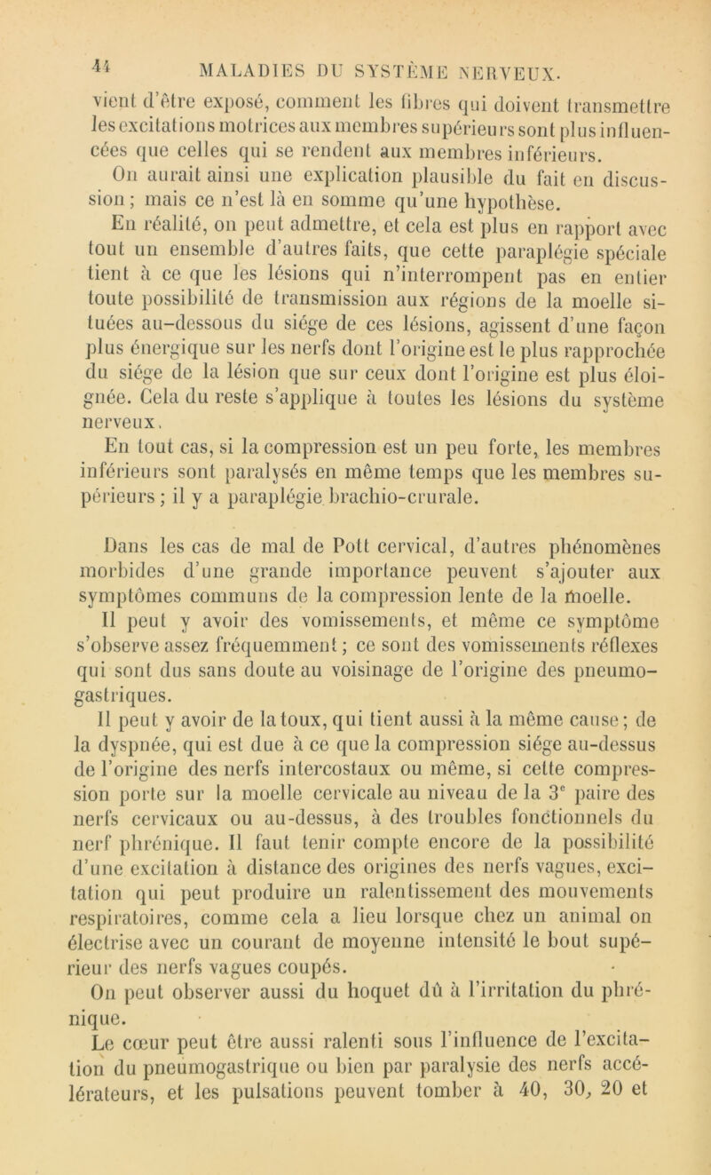 vient (l’être exposé, comment les tibres (]ui doivent transmettre les excitations motrices aux membres supérieurs sont plus influen- cées (|ue celles cjui se rendent aux membres inférieurs. On aurait ainsi une explication plausible du fait en discus- sion; mais ce n’est là en somme qu’une hypothèse. En réalité, on peut admettre, et cela est plus en rapport avec tout un ensemble d’autres faits, que cette paraplégie spéciale tient à ce que les lésions qui n’interrompent pas en entier toute possibilité de transmission aux régions de la moelle si- tuées au-dessous du siège de ces lésions, agissent d’une façon plus énergique sur les nerfs dont l’origine est le plus rapprochée du siège de la lésion que sur ceux dont l’origine est plus éloi- gnée. Cela du reste s applique à toutes les lésions du système nerveux. En tout cas, si la compression est un peu forte, les membres inférieurs sont paralysés en même temps que les membres su- périeurs; il y a paraplégie brachio-crurale. Dans les cas de mal de Pott cervical, d’autres phénomènes morbides d’une grande importance peuvent s’ajouter aux symptômes communs de la compression lente de la ilioelle. Il peut y avoir des vomissements, et même ce symptôme s’observe assez fréquemment ; ce sont des vomissements réOexes qui sont dus sans doute au voisinage de l’origine des pneumo- gastriques. Il peut y avoir de la toux, qui lient aussi à la même cause ; de la dyspnée, qui est due à ce que la compression siège au-dessus de l’origine des nerfs intercostaux ou même, si celte compres- sion porte sur la moelle cervicale au niveau de la 3® paire des nerfs cervicaux ou au-dessus, à des troubles fonctionnels du nerf phrénique. Il faut tenir compte encore de la possibilité d’une excitation à distance des origines des nerfs vagues, exci- tation qui peut produire un ralentissement des mouvements respiratoires, comme cela a lieu lorsque chez un animal on électrise avec un courant de moyenne intensité le bout supé- rieur des nerfs vagues coupés. On peut observer aussi du hoquet dû à l’irritation du phré- nique. Le cœur peut être aussi ralenti sons l’influence de l’excita- tion du pneumogastrique ou bien par paralysie des nerfs accé- lérateurs, et les pulsations peuvent tomber à 40, 30^ 20 et