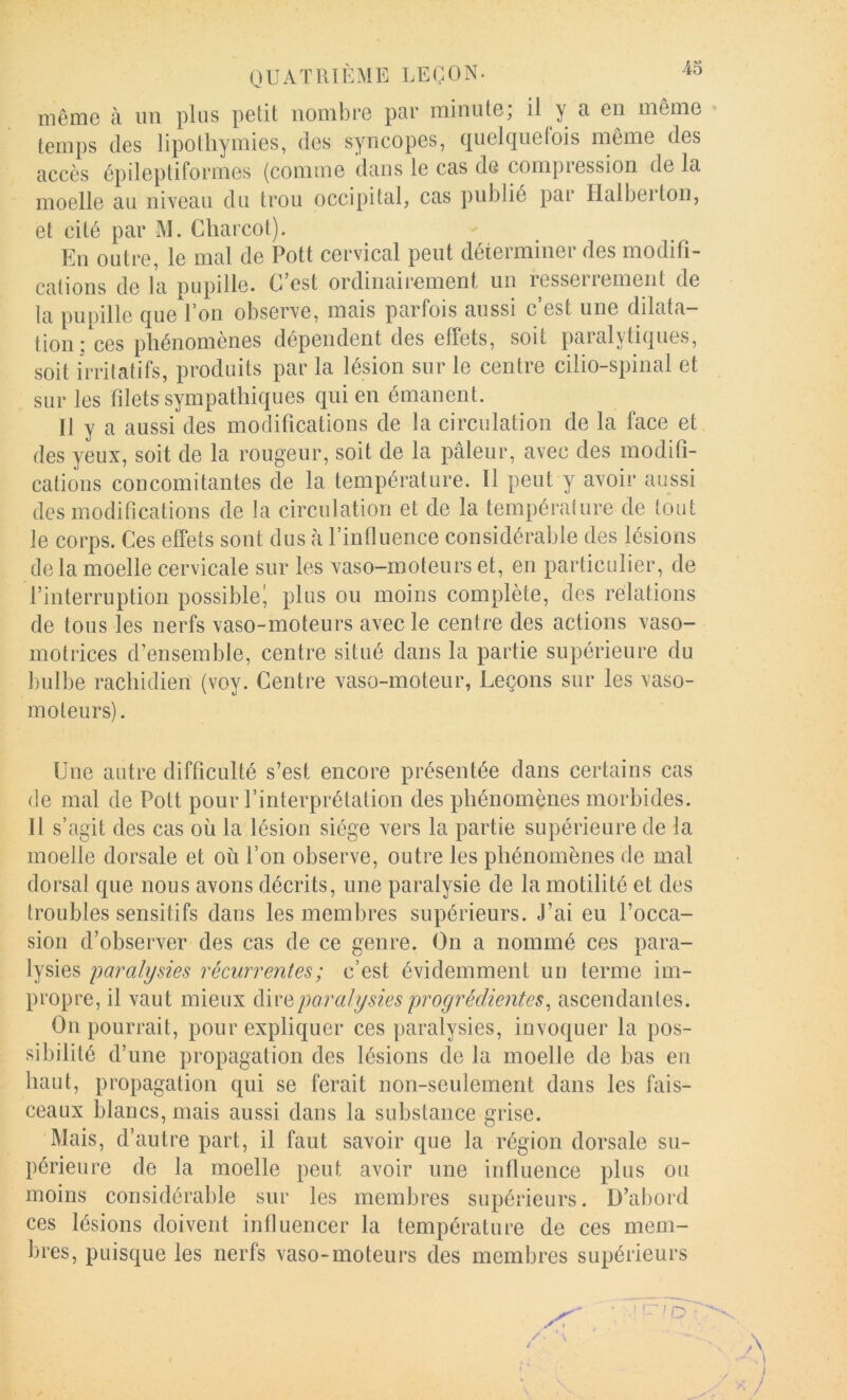43 même à un plus petit nombre par minute; il y a en même temps (les lipothymies, des syncopes, (|uel(ine(ois même des accès épileptiformes (comme dans le cas de compression de la moelle au niveau du trou occipital, cas publié par Halberton, et cité par M. Charcot). Eu outre, le mal de Pott cervical peut déterminer des modifi- cations de la pupille. C’est ordinairement un resserrement de la pupille que l’on observe, mais parfois aussi c’est une dilata- tion : ces phénomènes dépendent des effets, soit paralytiques, soit irritatifs, produits par la lésion sur le centre cilio-spinal et sur les filets sympathiques qui en émanent. Il y a aussi des modifications de la circulation de la face et des yeux, soit de la rougeur, soit de la pâleur, avec des modifi- cations concomitantes de la température. Il peut y avoir aussi des modifications de la circulation et de la tempéralure de tout le corps. Ces effets sont dus à l’influence considérable des lésions delà moelle cervicale sur les vaso-moteurs et, en particulier, de l’interruption possible^ plus ou moins complète, des relations de tous les nerfs vaso-moteurs avec le centre des actions vaso- motrices d’ensemble, centre situé dans la partie supérieure du bulbe rachidien (voy. Centre vaso-moteur, Leçons sur les vaso- moteurs). Une autre difficulté s’est encore présentée dans certains cas de mal de Pott pour l’interprétation des phénomènes morbides. Il s’agit des cas où la lésion siège vers la partie supérieure de la moelle dorsale et où l’on observe, outre les phénomènes de mal dorsal que nous avons décrits, une paralysie de la motilité et des troubles sensitifs dans les membres supérieurs. J’ai eu l’occa- sion d’observer des cas de ce genre. On a nommé ces para- lysies paralysies récurrentes ; c’est évidemment uu terme im- propre, il vaut mieux paralysiesproyréclientes^ ascendantes. Ou pourrait, pour expliquer ces paralysies, invoquer la pos- sibilité d’une propagation des lésions de la moelle de bas en haut, propagation qui se ferait non-seulement dans les fais- ceaux blancs, mais aussi dans la substance grise. Mais, d’autre part, il faut savoir que la région dorsale su- périeure de la moelle peut avoir une influence plus ou moins considérable sur les membres supérieurs. D’abord ces lésions doivent influencer la température de ces mem- bres, puisque les nerfs vaso-moteurs des membres supérieurs