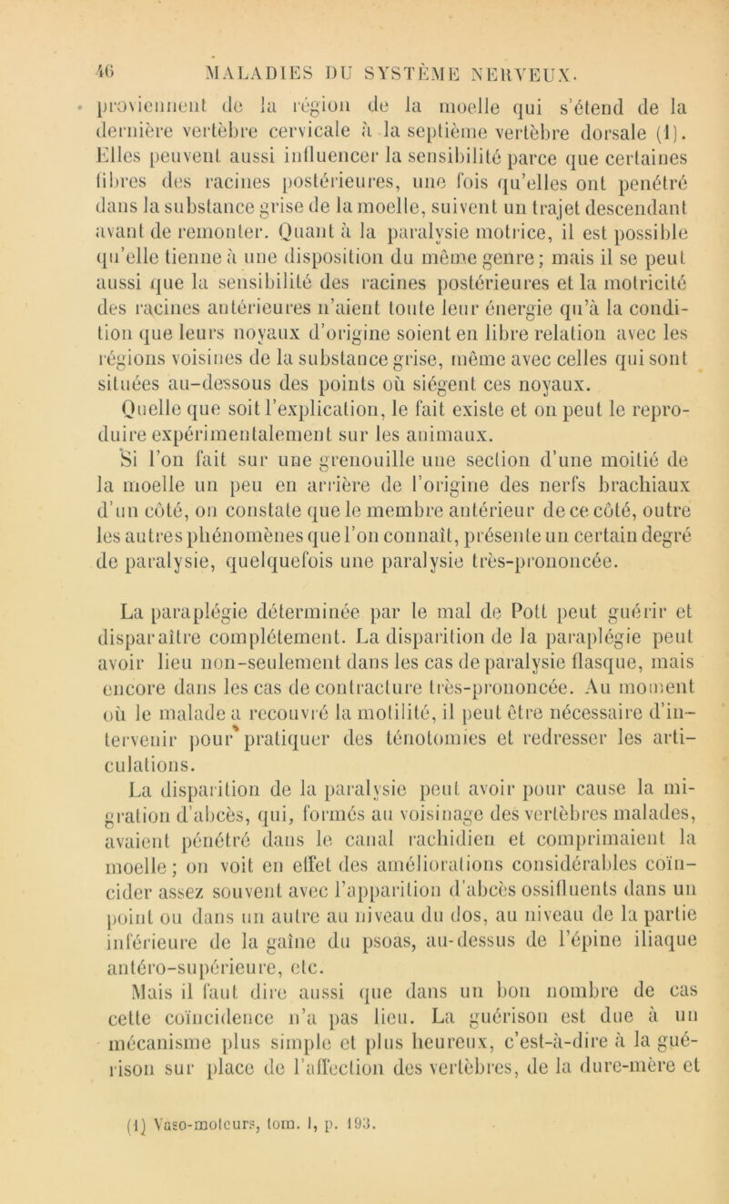 provieiiiieiit de la région de la moelle qui s’étend de la dernière vertèbre cervicale à la septième vertèbre dorsale (1). Elles peuvent aussi intluencer la sensibilité parce que certaines libres des racines postérieures, une fois qu’elles ont pénétré dans la substance grise de la moelle, suivent un trajet descendant avant de remonter. Quant à la paralysie moti ice, il est possible qu’elle tienne à une disposition du môme genre; mais il se peut aussi que la sensibilité des racines postérieures et la motricité des racines antérieures n’aient toute leur énergie qu’à la condi- tion que leurs noyaux d’origine soient en libre relation avec les régions voisines de la substance grise, même avec celles qui sont situées au-dessous des points où siègent ces noyaux. Quelle que soit l’explication, le fait existe et on peut le repro- duire expérimentalement sur les animaux. Si l’on fait sur une grenouille une section d’une moitié de la moelle un peu en ariûère de l’origine des nerfs brachiaux d’un côté, on constate que le membre antérieur de ce côté, outre les autres phénomènes que l’on connaît, présente un certain degré de paralysie, quelquefois une paralysie très-prononcée. La paraplégie déterminée par le mal de Pott peut guérir et disparaître complètement. La dispaiition de la paraplégie peut avoir lieu non-seulement dans les cas de paralysie flasque, mais encore dans les cas de contracture très-prononcée. Au moiv.ent où le malade a recouvré la motilité, il peut être nécessaire d’in- tervenir pour'pratiquer des ténotomies et redresser les arti- culations. La disparition de la paralysie peut avoir pour cause la mi- gration d’abcès, qui, formés au voisinage des vertèbres malades, avaient pénétré dans le canal rachidien et comprimaient la moelle; on voit en elfet des améliorations considérables coïn- cider assez souvent avec l’apparition d’abcès ossitluents dans un point ou dans un autre au niveau du dos, au niveau de la partie inférieure de la gaine du psoas, au-dessus de l’épine iliaque antéro-supérieure, etc. Mais il faut dire aussi que dans un bon nombre de cas cette coïncidence n’a pas lieu. La guérison est due à un mécanisme plus simple et plus heureux, c’est-à-dire à la gué- rison sur place de l’airection des vertèbres, de la dure-mère et fl] Va£0-molcur.«, loin. I, p. 193.