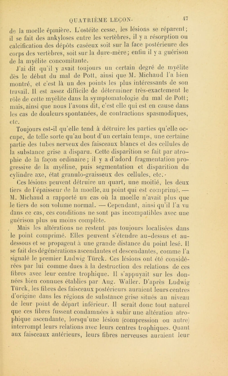 (le la moelle épinière. L’ostéite cesse, les lésions se réparent; il se fait des ankylosés entre les vertèbres, il y a résorption ou calcification des dépôts caséeux soit sur la face postérieure des corps des vertèbres, soit sur la dure-mère; entiii il y a guérison de la myélite concomitante. J’ai dit (ju’il y avait toujours un certain degré de myélite dès le début du mal de Pott, ainsi que M. Midland l’a bien montré, et c’est là un des points les plus intéressants de son travail. 11 est assez difficile de déterminer très-exactement le rôle de celte myélite dans la symptomatologie du mal de Pott; mais, ainsi que nous l’avons dit, c’est elle qui est en cause dans les cas de douleurs spontanées, de contractions spasmodiques, etc. Toujours est-il qu’elle tend à détruire les parties qu’elle oc- cupe, de telle sorte qu’au bout d’un certain temps, une certaine partie des tubes nerveux des faisceaux blancs et des cellules de la substance grise a disparu. Cette disparition se fait par atro- phie de la façon ordinaire; il y a d’adord fragmentation pro- gressive de la myéline, puis segmentation et disparition du cylindre axe, état granulo-graisseux des cellules, etc.* Ces lésions peuvent détruire un quart, une moitié, les deux tiers de l’épaisseur de la moelle, au point qui est comprimé.— M. Midland a rapporté un cas ou la moelle n’avait plus que le tiers de son volume normal. — Cependant, ainsi qu’il l’a vu dans ce cas, ces conditions ne sont pas incompatibles avec une guérison plus ou moins complète. Mais les altérations ne restent pas toujours localisées dans le point comprimé. Elles peuvent s’étendre au-dessus et au- dessous et se propagent à une grande distance du point lésé. Il se fait des dégénérations ascendantes et descendantes, comme l’a signalé le premier Ludwig ïürck. Ces lésions ont été considé- rées par lui comme dues à la destruction des relations de ces libres avec leur centre trophique. 11 s’appuyait sur les don- nées bien connues établies par Aug. Waller. D’après Ludwig ïürck, les fibres des faisceaux postérieurs auraient leurs centres d’origine dans les régions de substance grise situés au niveau de leur point de départ inférieur. Il serait donc tout naturel que ces libres lussent condamnées à subir une altéi'ation atro- phique ascendante, lorsqu’une lésion (compression ou autre) interrompt leurs relations avec leurs centres trophiques. Quant aux taisceaux antérieurs, leurs fibres nerveuses auraient leur I