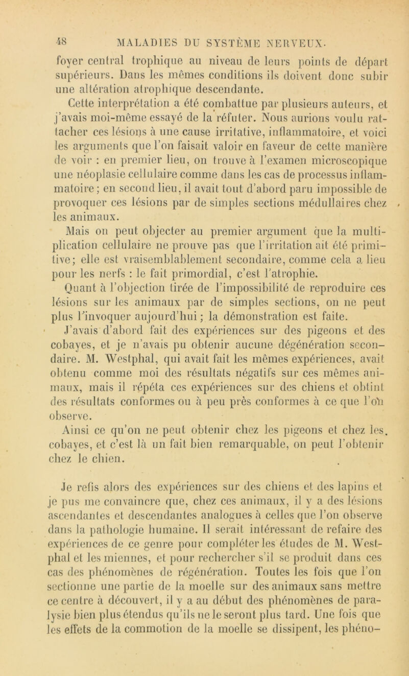 foyer central trophique au niveau de leurs points de départ supérieurs. Dans les mêmes conditions ils doivent donc subir une altération atrophique descendante. Cette interprétation a été combattue par plusieurs auteurs, et j’avais moi-même essayé de la réfuter. Nous aurions voulu rat- tacher ces lésions à une cause irritative, inflammatoire, et voici les arguments que l’on faisait valoir en faveur de cette manière de voir : en premier lieu, on trouve à l’examen microscopique une néoplasie cellulaire comme dans les cas de processus intlam- matoire ; en second lieu, il avait tout d’abord paru impossible de provoquer ces lésions par de simples sections médullaires chez les animaux. Mais on peut objecter au premier argument que la multi- plication cellulaire ne prouve pas que l’irritation ait été primi- tive; elle est vraisemblablement secondaire, comme cela a lieu pour les nerfs : le fait primordial, c’est l’atrophie. Quant à l’objection tirée de l’impossibilité de reproduire ces lésions sur les animaux par de simples sections, on ne peut plus rinvoquer aujourd’hui ; la démonstration est faite. J’avais d’abord fait des expériences sur des pigeons et des cobayes, et je n’avais pu obtenir aucune dégénération secon- daire. M. Westphal, qui avait fait les mêmes expériences, avait obtenu comme moi des résultats négatifs sur ces mêmes ani- maux, mais il répéta ces expériences sur des chiens et obtint des résultats conformes ou à peu près conformes à ce que l’oM observe. Ainsi ce qu’on ne peut obtenir chez les pigeons et chez les. cobayes, et c’est là un fait bien remarquable, on peut l’obtenir chez le chien. Je refis alors des expériences sur des chiens et des lapins et je pus me convaincre que, chez ces animaux, il y a des lésions ascendantes et descendantes analogues à celles que l’on observe dans la pathologie humaine. 11 serait intéressant de refaire des expériences de ce genre pour compléter les études de M. West- phal et les miennes, et pour rechercher s’il se produit dans ces cas des phénomènes de régénération. Toutes les fois que l’on sectionne une partie de la moelle sur des animaux sans mettre ce centre à découvert, il y a au début des phénomènes de para- lysie bien plus étendus qu’ils ne le seront plus tard. Une fois que les effets de la commotion de la moelle se dissipent, les phéno-