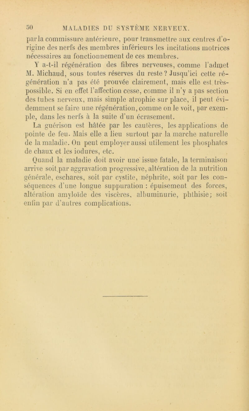 parla commissure aiilérieure, pour transmettre aux centres d’o- rigine des nerfs des membres inférieurs les incitations motrices nécessaires au fonctionnement de ces membres. Y a-t-il régénération des fibres nerveuses, comme l’adaiet M. Micliaud, sous toutes réserves du reste? Jusqu’ici cette ré- génération n’a pas été prouvée clairement, mais elle est très- possible. Si en effet l’affection cesse, comme il n’y a pas section des tubes nerveux, mais simple atrophie sur place, il peut évi- demment se faire une régénération, comme on le voit, par exem- ple, dans les nerfs à la suite d’un écrasement. La guérison est hâtée par les cautères, les applications de pointe de feu. Mais elle a lieu surtout par la marche naturelle de la maladie. On peut employer aussi utilement les phosphates de chaux et les iodures, etc. ' . Quand la maladie doit avoir une issue fatale, la terminaison arrive soit.par aggravation progressive, altération de la nutrition générale, eschares, soit par cystite, néphrite, soit par les con- séquences d’une longue suppuration : épuisement des forces, altération amyloïde des viscères, albuminurie, phthisie; soit enlin par d’autres complications.