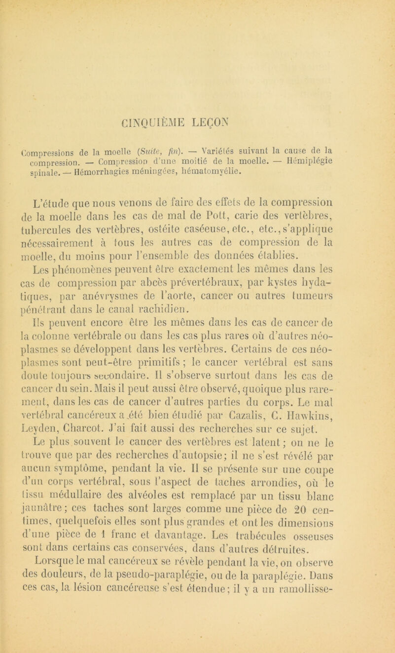 Compressions de lo moelle [Suito, fin). — Variétés suivant la cause de la compression. — Compression d’une moitié de la moelle. — Hémiplégie spinale. — Hémorrhagies méningées, liématomyélie. L’étude que nous venons de faire des effets de la compression de la moelle dans les cas de mal de Pott, carie des vertèbres, tubercules des vertèbres, ostéite caséeuse, etc., etc.,s’applique nécessairement à tous les autres cas de compression de la moelle, du moins pour l’ensemble des données établies. Les phénomènes peuvent être exactement les memes dans les cas de compression par abcès prévertébraux, par kystes hyda- tiques, par anévrysmes de l’aorte, cancer ou autres tumeurs pénétrant dans le canal rachidien. Ils peuvent encore être les mêmes dans les cas de cancer de la colonne vertébrale ou dans les cas plus rares où d’autres néo- plasmes se développent dans les vertèbres. Certains de ces néo- plasmes sont neut-être primitifs; le cancer vertébral est sans doute toujours secondaire. Il s’observe surtout dans les cas de cancer du sein. Mais il peut aussi être observé, quoique plus rare- ment, dans les cas de cancer d’autres parties du corps. Le mal vertébral cancéreux a,été bien étudié par Cazalis, C. Hawkins, Leyden, Charcot. J’ai fait aussi des recherches sur ce sujet. Le plus souvent le cancer des vertèbres est latent; on ne le trouve que par des recherches d’autopsie; il ne s’est révélé par aucun symptôme, pendant la vie. Il se présente sur une coupe d’un corps vertébral, sous l’aspect de taches arrondies, où le tissu médullaire des alvéoles est remplacé par un tissu blanc jaunâtre ; ces taches sont larges comme une pièce de 20 cen- times, quelquefois elles sont plus grandes et ont les dimensions d’une pièce de I franc et davantage. Les trabécules osseuses sont dans certains cas conservées, dans d’autres détruites. Lorsque le mal cancéreux se révèle pendant la vie, on observe des douleurs, de la pseudo-paraplégie, ou de la paraplégie. Dans