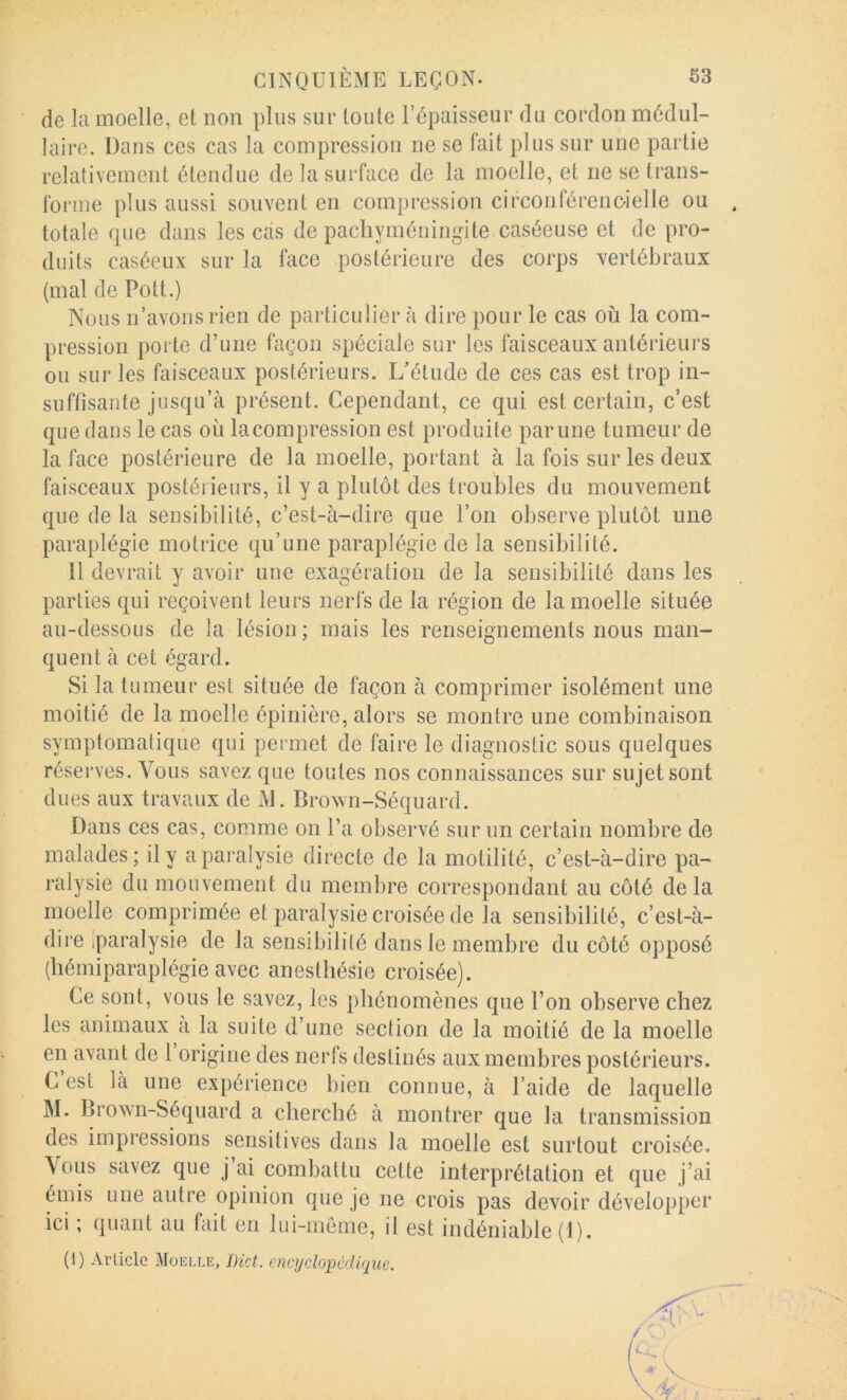 de la moelle, et non plus sur toute l’épaisseur du cordon médul- laire. Dans ces cas la compression ne se fait plus sur une partie relativement étendue de la surface de la moelle, et ne se trans- forme plus aussi souvent en compression circonférenc-ielle ou . totale que dans les cas de pacliyméningite caséeuse et de pro- duits caséeux sur la face postérieure des corps vertébraux (mal de Pott.) Nous n’avons rien de particulier à dire pour le cas où la com- pression porte d’une façon spéciale sur les faisceaux antérieurs ou sur les faisceaux postérieurs. L’étude de ces cas est trop in- suffisante jusqu’à présent. Cependant, ce qui est certain, c’est que dans le cas où lacompression est produite parune tumeur de la face postérieure de la moelle, portant à la fois sur les deux faisceaux postérieurs, il y a plutôt des troubles du mouvement que de la sensibilité, c’est-à-dire que l’on observe plutôt une paraplégie motrice qu’une paraplégie de la sensibilité. Il devrait y avoir une exagération de la sensibilité dans les parties qui reçoivent leurs nerfs de la région de la moelle située au-dessous de la lésion ; mais les renseignements nous man- quent à cet égard. Si la tumeur est située de façon à comprimer isolément une moitié de la moelle épinière, alors se montre une combinaison symptomatique qui permet de faire le diagnostic sous quelques réserves. Vous savez que toutes nos connaissances sur sujet sont dues aux travaux de M. Brown-Séquard. Dans ces cas, comme on l’a observé sur un certain nombre de malades; il y a paralysie directe de la motilité, c’est-à-dire pa- ralysie du mouvement du membre correspondant au côté de la moelle comprimée et paralysie croisée de la sensibilité, c’est-à- dire iparalysie de la sensibilité dans le membre du côté opposé (hémiparaplégie avec anesthésie croisée). Ce sont, vous le savez, les phénomènes que l’on observe chez les animaux a la suite d’une section de la moitié de la moelle en avant de 1 origine des nerfs destinés aux membres postérieurs. C est là une expérience bien connue, à l’aide de laquelle M. BrovMi-Séquard a cherché à montrer que la transmission des impressions sensitives dans la moelle est surtout croisée. Vous savez que j ai combattu cette interprétation et que j’ai émis une autre opinion que je ne crois pas devoir développer ici ; quant au fait en lui-même, il est indéniable (1). (I) Article Moelle, IHct. encyclopédique.