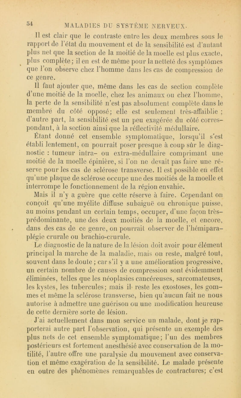 Il est clair que le contraste entre les deux membres sous le rapport de l’état du mouvement et de la sensibilité est d’autant pins net que la section de la moitié de la moelle est pins exacte, pins complète ; il en est de meme pour la netteté des symptômes qne l’on observe chez l’homme dans les cas de compression de ce genre. 11 faut ajouter que, môme dans les cas de section complète d’une moitié de la moelle, chez les animaux ou chez l’homme, la perte de la sensibilité n’est pas absolument complète dans le membré du côté opposé; elle est seulemeni très-affaiblie ; d’autre part, la sensibilité est un peu exagérée du côté corres- pondant, à la section ainsi que la réflectivité médullaire. Etant donné cet ensemble symptomatique, lorsqu’il s’est établi lentement, on pourrait poser presque à coup sûr le diag- nostic : tumeur intra- ou extra-médullaire comprimant une moitié de la moelle épinière, si l’on ne devait pas faire une ré- serve pour les cas de sclérose transverse. Il est possible en effet qu’une plaque de sclérose occupe une des moitiés de la moelle et interrompe le fonctionnement de la région envahie. Mais il n’y a guère que cette réserve à faire. Cependant on conçoit qu’une myélite diffuse subaiguë ou chroni{[ue puisse, au moins pendant un certain temps, occuper, d’une façon très- prédominante, une des deux moitiés de la moelle, et encore, dans des cas de ce genre, on pourrait observer de l’hémipara- plégie crurale ou brachio-crurale. Le diagnostic de la nature de la lésion doit avoir pour élément principal la marche de la maladie, mais on reste, malgré tout, souvent dans le doute ; car s’il y a une amélioration progressive, un certain nombre de causes de compression sont évidemment éliminées, telles que les néoplasies cancéreuses, sarcomateuses, les kystes, les tubercules; mais ib reste les exostoses, les gom- mes et même la sclérose transverse, bien qu’aucun fait ne nous autorise à admettre une guérison ou une moditication heureuse de cette dernière sorte de lésion. J’ai actuellement dans mon service un malade, dont je rap- porterai autre part l’observation, qui présente un exemple des plus nets de cet ensemble symptomatique; l’un des membres postérieurs est fortement anesthésié avec conservation de la mo- tilité, l’autre offre une paralysie du mouvement avec conserva- tion et même exagération de la sensibilité. Le malade présente en outre des phénomènes remarquables de contractures; c’est