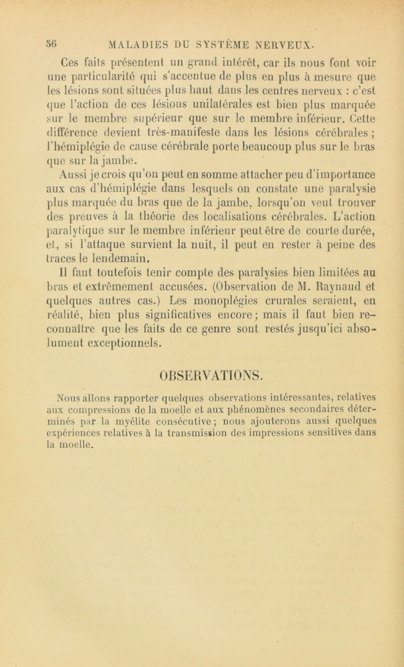 Ces faits présentent un grand intérêt, car ils nous font voir line particularité qui s’accentue de plus en plus à mesure que les lésions sont situées plus haut dans les centres nerveux : c’est que l’action de ces lésions unilatérales est bien plus marquée sur le membre supérieur que sur le membre inférieur. Cette différence devient très-manifeste dans les lésions cérébrales ; l’hémiplégie de cause cérébrale porte beaucoup plus sur le bras que sur la jambe. Aussi je crois qu’on peut en somme attacher peu d’importance aux cas d’hémiplégie dans lesquels on constate une paralysie plus marquée du bras que de la jambe, lorsqu’on veut trouver des preuves à la théorie des localisations cérébrales. L’action paralytique sur le membre inférieur peut être de courte durée, et, si l’attaque survient la nuit, il peut en rester à peine des traces le lendemain. Il faut toutefois tenir compte des paralysies bien limitées au bras et extrêmement accusées. (Observation de M. Raynaud et quelques autres cas.) Les monoplégies crurales seraient, en réalité, bien plus significatives encore; mais il faut bien re- connaître que les faits de ce genre sont restés jusqu’ici abso- lument exceptionnels. \ OBSERVATIONS. Nous allons rapporter quelques observations intéressantes, relatives aux compressions de la moelle et aux phénomènes secondaires déter- minés par la myélite consécutive ; nous ajouterons aussi quelques expériences relatives à la transmission des impressions sensitives dans la moelle.