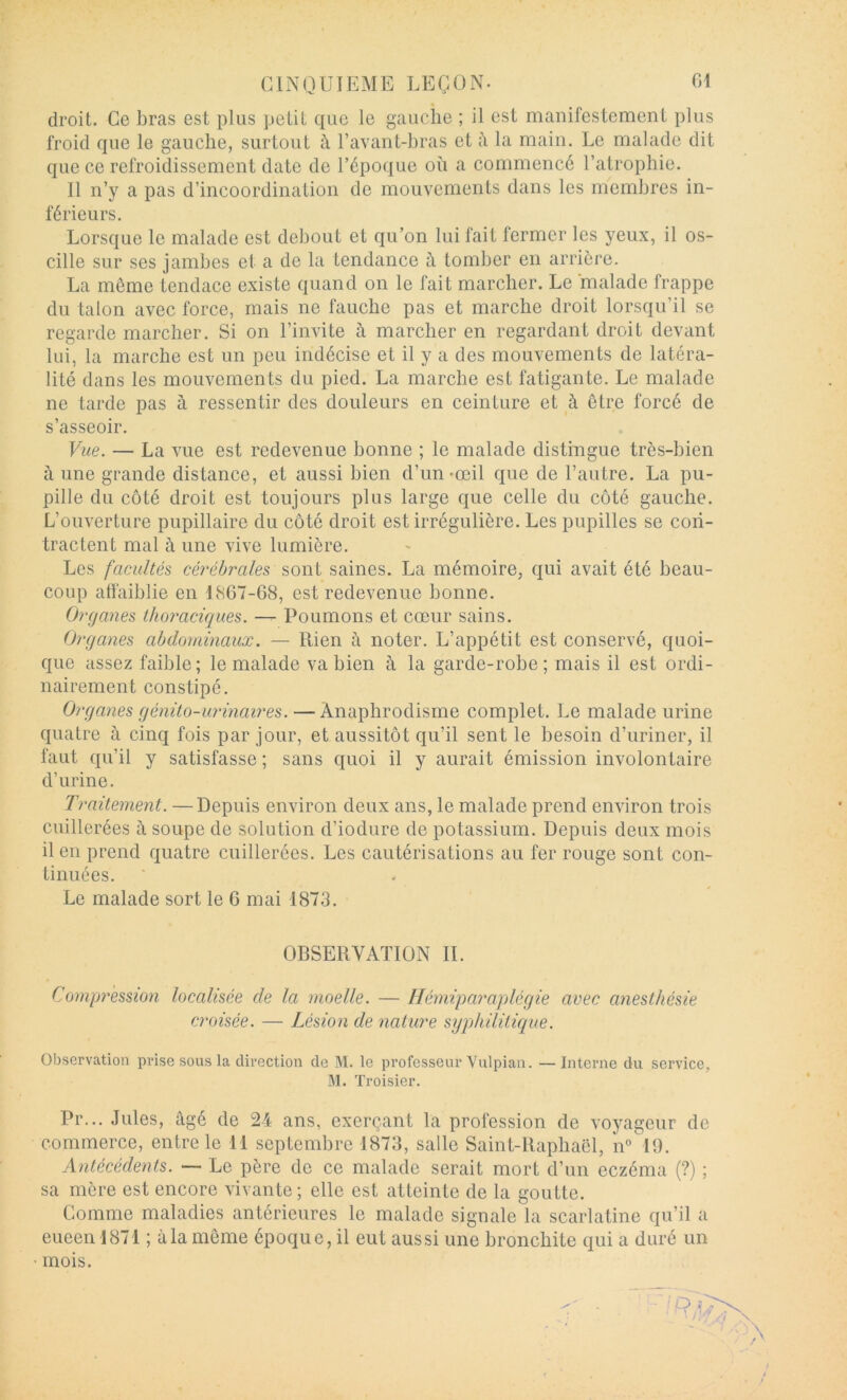 droit. Ce bras est plus petit que le gauche ; il est manifestement plus froid que le gauche, surtout à l’avant-hras et la main. Le malade dit que ce refroidissement date de l’époque où a commencé l’atrophie. Il n’y a pas d’incoordination de mouvements dans les membres in- férieurs. Lorsque le malade est debout et qu’on lui fait fermer les yeux, il os- cille sur ses jambes et a de la tendance ù, tomber en arrière. La même tendace existe quand on le fait marcher. Le malade frappe du talon avec force, mais ne fauche pas et marche droit lorsqu’il se regarde marcher. Si on l’invite à marcher en regardant droit devant lui, la marche est un peu indécise et il y a des mouvements de latéra- lité dans les mouvements du pied. La marche est fatigante. Le malade ne tarde pas à ressentir des douleurs en ceinture et à être forcé de s’asseoir. Vue. — La vue est redevenue bonne ; le malade distingue très-bien à une grande distance, et aussi bien d’un-œil que de l’autre. La pu- pille du côté droit est toujours plus large que celle du côté gauche. L’ouverture pupillaire du côté droit est irrégulière. Les pupilles se con- tractent mal à une vive lumière. Les facultés cérébrales sont saines. La mémoire, qui avait été beau- coup affaiblie en LSG7-68, est redevenue bonne. Organes Ihoraciciues. — Poumons et cœur sains. Organes abdominaux. — Rien ù noter. L’appétit est conservé, quoi- que assez faible; le malade va bien à la garde-robe; mais il est ordi- nairement constipé. Organes génito-urinaires. — Ànaphrodisme complet. Le malade urine quatre à cinq fois par jour, et aussitôt qu’il sent le besoin d’uriner, il faut qu’il y satisfasse ; sans quoi il y aurait émission involontaire d’urine. Traitement. — Depuis environ deux ans, le malade prend environ trois cuillerées à soupe de solution d’iodure de potassium. Depuis deux mois il en prend quatre cuillerées. Les cautérisations au fer rouge sont con- tinuées. Le malade sort le 6 mai 1873. OBSERVATION IL Compression localisée de la moelle. — Hémiparaplégie avec anesthésie croisée. — Lésion de nature syphilitique. Observation prise sous la direction de M. le professeur Vulpian. —Interne du service, M. Troisier. Pr... Jules, âgé de 24 ans, exerçant la profession de voyageur de commerce, entre le M septembre 1873, salle Saint-Raphaël, lU 19. Antécédents. — Le père de ce malade serait mort d’un eczéma (?) ; sa mère est encore vivante; elle est atteinte de la goutte. Comme maladies antérieures le malade signale la scarlatine qu’il a eueen 1871 ; à la môme époque, il eut aussi une bronchite qui a duré un • mois.