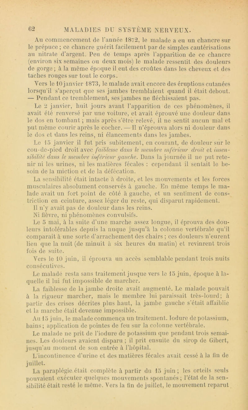 Au commencement de l’année 1872, le malade a eu un chancre sur le prépuce ; ce chancre guérit facilement par de simples cautérisations au nitrate d’argent. Peu de temps après l’apparition de ce chancre (environ six semaines ou deux mois) le malade ressentit des douleurs de gorge ; h la meme époque il eut des croûtes dans les cheveux et des taches rouges sur tout le corps. Vers le 10 janvier 1873, le malade avait encore des éruptions cutanées lorsqu’il s’aperçut que ses jambes tremblaient quand il était debout. — Pendant ce tremblement, ses jambes ne fléchissaient pas. Le 2 janvier, huit jours avant l’apparition de ces phénomènes, il avait été renversé par une voiture, et avait éprouvé une douleur dans le dos en tombant ; mais après s’èlre relevé, il ne sentit aucun mal et put même courir après le cocher. — Il n’éprouva alors ni douleur dans le dos et dans les reins, ni élancements dans les jambes. Le îo janvier il fut pris subitement, en courant, de douleur sur le cou-de-pied droit avec faiblesse dans le membre inférieur droit et insen- sibilité dans le membre inférieur gauclie. Dans la journée il ne put rete- nir ni les urines, ni les matières fécales : cependant il sentait le be- soin de la miction et de la défécation. La sensibilité était intacte h droite, et les mouvements et les forces musculaires absolument conservés à gauche. En môme temps le ma- lade avait un fort point de côté à gauche, et un sentiment de cons- triction en ceinture, assez léger du reste, qui disparut rapidement. Il n’y avait pas de douleur dans les reins. Ni fièvre, ni phénomènes convulsifs. Le O mai, à la suite d’une marche assez longue, il éprouva des dou- leurs intolérables depuis la nuque jusqu’à la colonne vertébrale qu’il comparait à une sorte d’arrachement des chairs ; ces douleurs n’eurent lieu que la nuit (de minuit à six heures du matin) et revinrent trois fois de suite. Vers le 10 juin, il éprouva un accès semblable pendant trois nuits consécutives. Le malade resta sans traitement jusque vers le 15 juin, époque à la- quelle il lui fut impossible de marcher. La faiblesse de la jambe droite avait augmenté. Le malade pouvait à la rigueur marcher, mais le membre lui paraissait très-lourd; à partir des crises décrites plus haut, la jambe gauche s’était affaiblie et la marche était devenue impossible. Au 15 juin, le malade commença un traitement. lodure de potassium, bains; application de pointes de feu sur la colonne vertébrale. Le malade ne prit de l’iodurc de potassium que pendant trois semai- nes. Les douleurs avaient disparu ; il prit ensuite du sirop de Gibert, jusqu’au moment de son entrée à l’iiopital. L’incontinence d’urine et des matières fécales avait cessé à la lin de juillet. La paraplégie était complète à partir du 15 juin; les orteils seuls pouvaient exécuter quelques mouvements spontanés ; l’état de la sen- sibilité était resté le meme. Yers la fin de juillet, le mouvement reparut