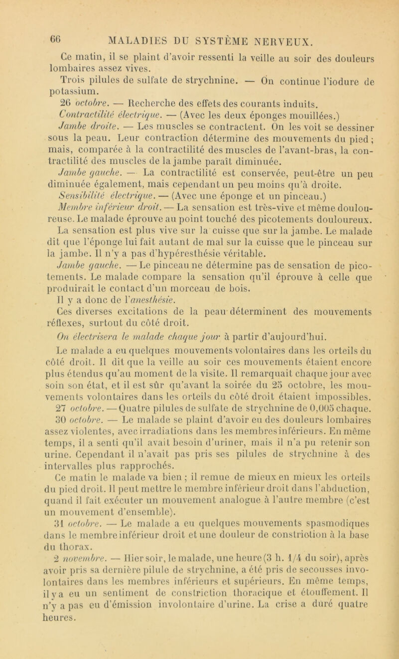 Ce matin, il se plaint d’avoir ressenti la veille au soir des douleurs lombaires assez vives. Trois pilules de sullate de strychnine. — On continue l’iodure de potassium. 26 octobre. — Recherche des effets des courants induits. Contractilité électrique. — (Avec les deux éponges mouillées.) Jambe droite. — Les muscles se contractent. On les voit se dessiner sous la peau. Leur contraction détermine des mouvements du pied; mais, comparée à la contractilité des muscles de l’avant-hras, la con- tractilité des muscles de la jambe paraît diminuée. Jambe gauche. — La contractilité est conservée, peut-être un peu diminuée également, mais cependant un peu moins qu’à droite. Sensibilité électrique. — (Avec une éponge et un pinceau.) Membre inférieur droit. — La sensation est très-vive et même doulou- reuse. Le malade éprouve au point touché des picotements douloureux. La sensation est plus vive sur la cuisse que sur la jambe. Le malade dit ({lie l’éponge lui fait autant de mal sur la cuisse que le pinceau sur la jambe. 11 n’y a pas d’hypéresthésie véritable. Jambe gauche. —Le pinceau ne détermine pas de sensation de pico- tements. Le malade compare la sensation qu’il éprouve à celle que produirait le contact d’un morceau de bois. Il y a donc de l'anesthésie. Ces diverses excitations de la peair déterminent des mouvements réflexes, surtout du côté droit. On électrisera le malade chaque jour à partir d’aujourd’hui. Le malade a eu quelques mouvements volontaires dans les orteils du côté droit. Il dit que la veille au soir ces mouvements étaient encore plus étendus qu’au moment de la visite. 11 remarquait chaque jour avec soin son état, et il est sûr qu’avant la soirée du 25 octobre, les mou- vements volontaires dans les orteils du côté droit étaient impossibles. 27 octobre. — Quatre pilules de sulfate de strychnine de 0,005 chaque. 30 octobre. — Le malade se plaint d’avoir eu des douleurs lombaires assez violentes, avec irradiations dans les membresinférieurs. En môme temps, il a senti qu’il avait besoin d’uriner, mais il n’a pu retenir son urine. Cependant il n’avait pas pris ses pilules de strychnine à des intervalles plus rapprochés. Ce matin le malade va bien ; il remue de mieux en mieux les orteils du pied droit. Il peut mettre le membre inférieur droit dans l’abduction, quand il fait exécuter un mouvement analogue à l’autre membre (c’est un mouvement d’ensemble). 31 octobre. —Le malade a eu quelques mouvements spasmodiques dans le membre inférieur droit et une douleur de constriotion à la base du thorax. 2 novembre. — Hier soir, le malade, une heure(3 h. 1/4 du soir), après avoir pris sa dernière pilule do strychnine, a été pris de secousses invo- lontaires dans les membres inférieurs et supérieurs. En môme temps, ilya eu un sentiment de constriction thoracique et étouffement. 11 n’y a pas eu d’émission involontaire d’urine. La crise a duré quatre heures.