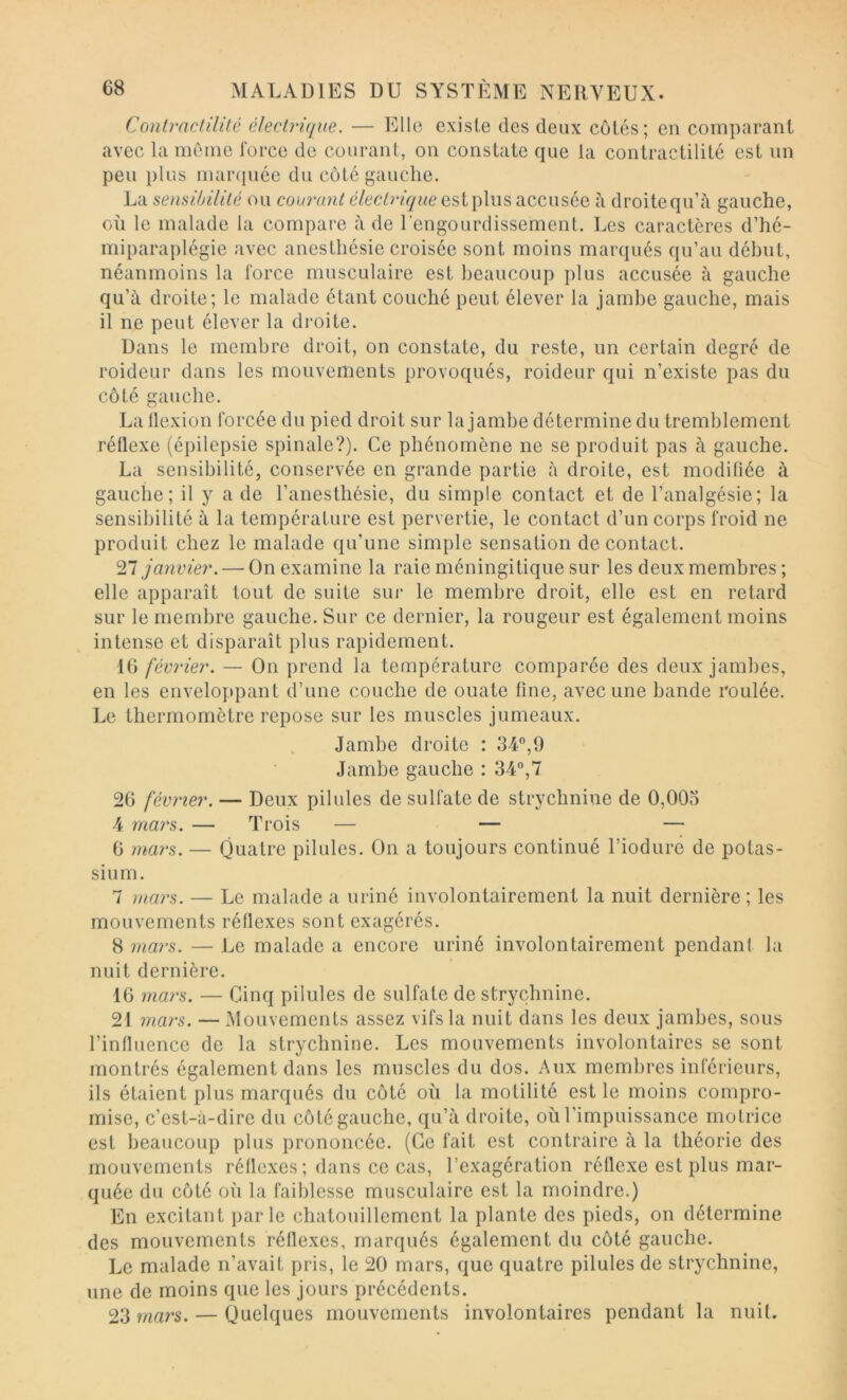 Contractilité électrique. — Ello existe des deux côtés; en comparant avec la même force de courant, on constate que la contractilité est un peu })lus maiNpiée du côté gauche. La sensibilité ou courant électrique est plus accusée à droite qu’à gauche, où le malade la compare à de l’engourdissement. Les caractères d’hé- miparaplégie avec anesthésie croisée sont moins marqués qu’au début, néanmoins la force musculaire est beaucoup plus accusée à gauche qu’à droite; le malade étant couché peut élever la jambe gauche, mais il ne peut élever la droite. Dans le membre droit, on constate, du reste, un certain degré de roideur dans les mouvements provoqués, roideur qui n’existe pas du côté gauche. La üexion forcée du pied droit sur la jambe détermine du tremblement réflexe (épilepsie spinale?). Ce phénomène ne se produit pas à gauche. La sensibilité, conservée en grande partie à droite, est modifiée à gauche; il y a de l’anesthésie, du simple contact et de l’analgésie; la sensibilité à la température est pervertie, le contact d’un corps froid ne produit chez le malade qu’une simple sensation de contact. ^11 janvier. — On examine la raie méningitique sur les deux membres ; elle apparaît tout do suite sui* le membre droit, elle est en retard sur le membre gauche. Sur ce dernier, la rougeur est également moins intense et disparaît plus rapidement. 16 février. — On prend la température comparée des deux jambes, en les enveloppant d’une couche de ouate fine, avec une bande roulée. Le thermomètre repose sur les muscles jumeaux. Jambe droite : 34*’,9 Jambe gauche : 34°,7 26 février. — Deux pilules de sulfate de strychnine de 0,003 4 mars. — Trois — — — 6 mai's. — Quatre pilules. On a toujours continué rioduré de potas- sium. 7 mai's. — Le malade a uriné involontairement la nuit dernière; les mouvements réflexes sont exagérés. 8 mai's. — Le malade a encore uriné involontairement pendant la nuit dernière. 16 mars. — Cinq pilules de sulfate de strychnine. 21 mars. — Mouvements assez vifs la nuit dans les deux jambes, sous l’influence de la strychnine. Les mouvements involontaires se sont montrés également dans les muscles du dos. Aux membres inférieurs, ils étaient plus marqués du côté où la motilité est le moins compro- mise, c’est-à-dire du côté gauche, qu’à droite, où l’impuissance motrice est beaucoup plus prononcée. (Ce fait est contraire à la théorie des mouvements réflexes; dans ce cas, l’exagération réflexe est plus mar- quée du côté où la faiblesse musculaire est la moindre.) En excitant parle chatouillement la plante des pieds, on détermine des mouvements réflexes, marqués également du côté gauche. Le malade n’avait pris, le 20 mars, que quatre pilules de strychnine, une de moins que les jours précédents. 23 mars. — Quelques mouvements involontaires pendant la nuit.