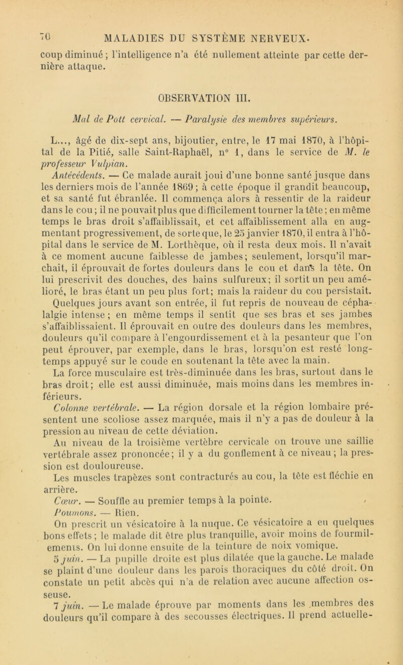 coup diminué ; l’intelligence n’a été nullement atteinte par cette der- nière attaque. OBSERVATION III. Mül de Pott cervical. — Paralysie des membres supérieurs. L..., âgé de dix-sept ans, bijoutier, entre, le 17 mai 1870, à l’hôpi- tal de la Pitié, salle Saint-Raphaël, n“ 1, dans le service de M. le professeur Vulpian. Antécédents. — Ce malade aurait joui d’une bonne santé jusque dans les derniers mois de l’année 1869 ; à cette époque il grandit beaucoup, et sa santé fut ébranlée. 11 commença alors à ressentir de la raideur dans le cou ; il ne pouvait plus que difficilement tourner la tête; en même temps le bras droit s’affaiblissait, et cet affaiblissement alla en aug- mentant progressivement, de sorte que, le 25 janvier 1870, il entra à l’hô- pital dans le service de M. Lorthèque, où il resta deux mois. Il n’avait à ce moment aucune faiblesse de jambes; seulement, lorsqu’il mar- chait, il éprouvait de fortes douleurs dans le cou et dan^ la tête. On lui prescrivit des douches, des bains sulfureux; il sortit un peu amé- lioré, le bras étant un peu plus fort; mais la raideur du cou persistait. Quelques jours avant son entrée, il fut repris de nouveau de cépha- lalgie intense; en même temps il sentit que ses bras et ses jambes s’affaiblissaient. Il éprouvait en outre des douleurs dans les membres, douleurs qu’il compare à l’engourdissement et à la pesanteur que l’on peut éprouver, par exemple, dans le bras, lorsqu’on est resté long- temps appuyé sur le coude en soutenant la tête avec la main. La force musculaire est très-diminuée dans les bras, surtout dans le bras droit; elle est aussi diminuée, mais moins dans les membres in- férieurs. Colonne vertébrale. — La région dorsale et la région lombaire pré- sentent une scoliose assez marquée, mais il n’y a pas de douleur à la pression au niveau de cette déviation. Au niveau de la troisième vertèbre cervicale on trouve une saillie vertébrale assez prononcée; il y a du gonflement à ce niveau; la pres- sion est douloureuse. Les muscles trapèzes sont contracturés au cou, la tête est fléchie en arrière. Cœur. — Souffle au premier temps à la pointe. Poumons. — Rien. On prescrit un vésicatoire â la nuque. Ce vésicatoire a eu quelques bons effets; le malade dit être plus tranquille, avoir moins de lourmil- emenis. On lui donne ensuite de la teinture de noix vomique. 5ywm. — La pupille droite est plus dilatée que la gauche. Le malade se plaint d’une douleur dans les parois thoraciques du côté droit. On constate un petit abcès qui n’a de relation avec aucune affection os- seuse. 7 juin. — Le malade éprouve par moments dans les .membres des douleurs qu’il compare à des secousses électriques. 11 prend actuelle-