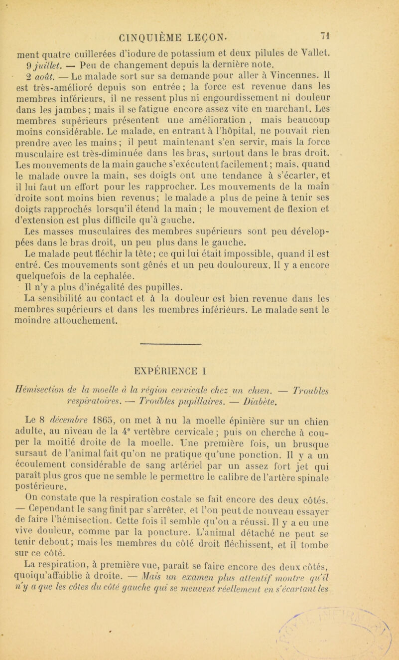 ment quatre cuillerées d’iodure de potassium et deux pilules de Vallet. Çi juillet. — Peu de changement depuis la dernière note. 2 août. — Le malade sort sur sa demande pour aller à Vincennes. 11 est très-amélioré depuis son entrée; la force est revenue dans les membres inférieurs, il ne ressent plus ni engourdissement ni douleur dans les jambes ; mais il se fatigue encore assez vite en marchant. Les membres supérieurs présentent une amélioration , mais beaucoup moins considérable. Le malade, en entrant à l’bôpital, ne pouvait rien prendre avec les mains; il peut maintenant s’en servir, mais la force musculaire est très-diminuée dans les bras, surtout dans le bras droit. Les mouvements de la main gauche s’exécutent facilement ; mais, quand le malade ouvre la main, ses doigts ont une tendance à s’écarter, et il lui faut un effort pour les rapprocher. Les mouvements de la main droite sont moins bien revenus; le malade a plus de peine à tenir ses doigts rapprochés lorsqu’il étend la main; le mouvement de flexion et d’extension est plus difficile qu’à gauche. Les masses musculaires des membres supérieurs sont peu dévelop- pées dans le bras droit, un peu plus dans le gauche. Le malade peut fléchir la tête ; ce qui lui était impossible, quand il est entré. Ces mouvements sont gênés et un peu douloureux. 11 y a encore quelquefois de la céphalée. Il n’y a plus d’inégalité des pupilles. La sensibilité au contact et à la douleur est bien revenue dans les membres supérieurs et dans les membres inférieurs. Le malade sent le moindre attouchement. EXPÉRIENCE I Ilémisection de la moelle à la région cervicale chez un chien. — 7roubles 7'espiratoires. — Ti'oiihles pupillaires. — Diabète. Le 8 décembre 1865, on met à nu la moelle épinière sur un chien adulte, au niveau de la 4® vertèbre cervicale ; puis on cherche à cou- per la moitié droite de la moelle. Une première fois, un brusque sursaut de l’animal fait qu’on ne pratique qu’une ponction. Il y a un écoulement considérable de sang artériel par un assez fort jet qui paraît plus gros que ne semble le permettre le calibre de l’artère spinale postérieure. On constate que la respiration costale se fait encore des deux côtés. Cependant le sang finit par s arrêter, et l’on peut de nouveau essaj'^er de faire l’hémisection. Cette fois il semble qu’on a réussi. Il y a eu une vive douleur, comme par la poncture. L’animal détaché ne peut se tenir debout; mais les membres du côté droit fléchissent, et il tombe sur ce côté. La respiration, à première vue, paraît se faire encore des deux côtés, quoiqu affaiblie a droite. — Mais un examen plus attentif montre (pi il n ij a que les cotes du côté gauche qui se meuvent réellement en s'écartant les