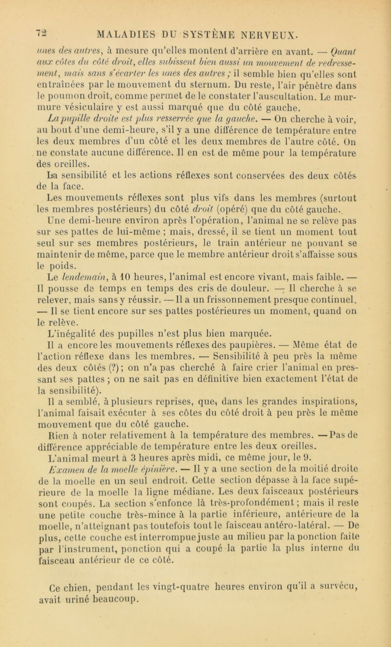 imes des autres, à mesure qu’elles montent d’arrière en avant. — Quant aux côtes du côté droit, elles subissent bien aussi un mouvement de redresse- ment, mais sans s^écarter les unes des autres ; il semble bien qu’elles sont entraînées par le mouvement du sternum. Du reste, l’air pénètre dans le poumon droit, comme permet de le constater l’auscultation. Le mur- mure vésiculaire y est aussi marqué que du côté gauche. La pupille droite est plus ?'esserrée que la gauche. — On cherche à voir, au bout d’une demi-heure, s’il y a une différence de température entre les deux membres d’un côté et les deux membres de l’autre côté. Un ne constate aucune différence. Il en est de même pour la température des oreilles. La sensibilité et les actions réflexes sont conservées des deux côtés de la face. Les mouvements réflexes sont plus vifs dans les membres (surtout les membres postérieurs) du côté droit (opéré) que du côté gauche.. Une demi-heure environ après l’opération, l’animal ne se relève pas sur ses pattes de lui-même ; mais, dressé, il se tient un moment tout seul sur ses membres postérieurs, le train antérieur ne pouvant se maintenir de même, parce que le membre antérieur droit s’affaisse sous le poids. Le lendemain, à 10 heures, l’animal est encore vivant, mais faible. — 11 pousse de temps en temps des cris de douleur. — Il cherche se relever, mais sans y réussir. —Il a un frissonnement presque continuel. — Il se tient encore sur ses pattes postérieures un moment, quand on le relève. L’inégalité des pupilles n’est plus bien marquée. Il a encore les mouvements réflexes des paupières. — Même état de l’action réflexe dans les membres. — Sensibilité à peu près la même des deux côtés (?); on n’a pas cherché à faire crier l’animal en pres- sant ses pattes ; on ne sait pas en définitive bien exactement l’état de la sensibilité). 11 a semblé, à plusieurs reprises, que, dans les grandes inspirations, l’animal faisait exécuter à ses côtes du côté droit à peu près le même mouvement que du côté gauche. Rien à noter relativement à la température des membres. —Pas de différence appréciable de température entre les deux oreilles. L’animal meurt à 3 heures après midi, ce même jour, le 9. Examen de la moelle épinière. — H y a une section delà moitié droite de la moelle en un seul endroit. Cette section dépasse à la face supé- rieure de la moelle la ligne médiane. Les deux faisceaux postérieurs sont coupés. La section s'enfonce là très-profondément; mais il reste une petite couche très-mince à la partie inférieure, antérieure de la moelle, n’atteignant pas toutefois tout le faisceau antéro-latéral. — De plus, cette couche est interrompue juste au milieu par la ponction faite par l’instrument, ponction qui a coupé la partie la plus interne du faisceau antérieur de ce côté. Ce chien, pendant les vingt-quatre heures environ qu’il a survécu, avait uriné beaucoup.