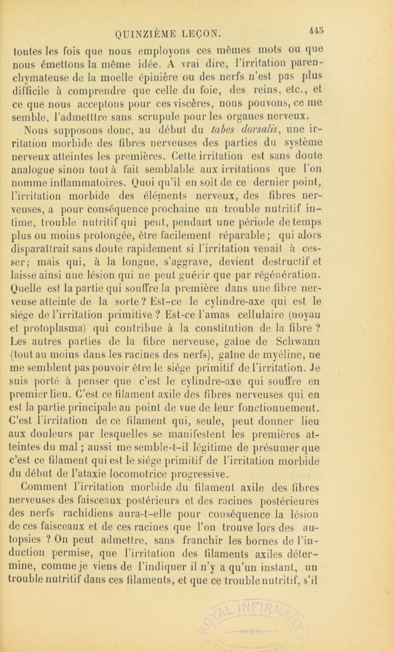 toutes les fois que nous employons ces mêmes mots ou que nous émettons la même idée. A vrai dire, l’irritation paren- chymateuse de la moelle épinière ou des nerfs n’est pas plus difficile à comprendre que celle du foie, des reins, etc., et ce que nous acceptons pour ces viscères, nous pouvons, ce me semble, l’admetltre sans scrupule pour les organes nerveux. Nous supposons donc, au début du tabes dorsalis^ une ir- ritation morbide des fibres nerveuses des parties du système nerveux atteintes les premières. Celte irritation est sans doute analogue sinon tout à fait semblable aux irritations que l’on nomme inflammatoires. Quoi qu’il en soit de ce dernier point, Eirritation morbide des éléinents nerveux, des fibres ner- veuses, a pour conséquence prochaine un trouble nutritif in- time, trouble nutritif qui peut, pendant une période de temps plus ou moins prolongée, être facilement réparable; qui alors disparaîtrait sans doute rapidement si l’irritation venait à ces- ser; mais qui, à la longue, s’aggrave, devient destructif et laisse ainsi une lésion qui ne peut guérir que par régénération. Quelle est la partie qui souffre la première dans une fibre ner- veuse atteinte de la sorte ? Est-ce le cylindre-axe qui est le siège de l’irritation primitive? Est-ce l’amas cellulaire (noyau et protoplasma) qui contribue à la constitution de la fibre ? Les autres parties de la fibre nerveuse, gaine de Scbwann (tout au moins dans les racines des nerfs), gaine de myéline, ne me semblent pas pouvoir être le siège primitif de l’irritation. Je suis porté à penser que c’est le cylindre-axe qui souffre en premier lieu. C’est ce filament axile des fibres nerveuses qui en est la partie principale au point de vue de leur fonctionnement. C’est l’irritation de ce filament qui, seule, peut donner lieu aux douleurs par lesquelles se manifestent les premières at- teintes du mal ; aussi me semble-t-il légitime de présumer que c’est ce filament qui est le siège primitif de l’irritation morbide du début de l’ataxie locomotrice progressive. Comment l’irritation morl)ide du filament axile des fibres nerveuses des faisceaux postérieurs et des racines postérieures des nerfs rachidiens aura-t-elle pour conséquence la lésion de ces faisceaux et de ces racines que l’on trouve lors des au- topsies ? On peut admettre, sans franchir les bornes de l’in- duction permise, que l’irritation des filaments axiles déter- mine, comme je viens de l’indiquer il n’y a qu’un instant, un trouble nutritif dans ces filaments, et que ce trouble nutritif, s’il