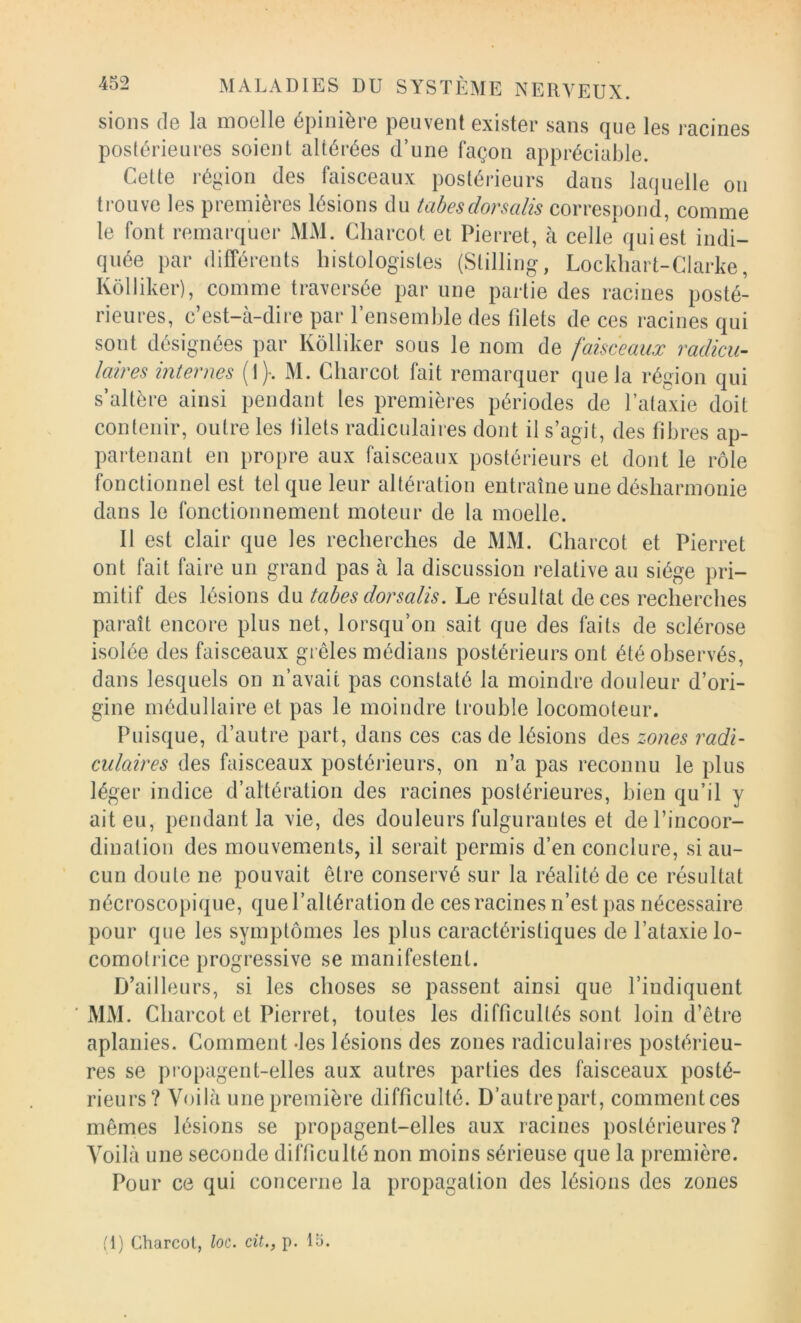 sions (le la moelle épinière peuvent exister sans que les racines postérieures soient altérées d’une façon appréciable. Cette région des faisceaux postéi'ieurs dans laquelle on trouve les premières lésions du tabesdorsalis correspond, comme le font remarquer MM. Charcot et Pierret, à celle qui est indi- quée par différents histologistes (Stilling, Lockhart-Clarke, Kôlliker), comme traversée par une partie des racines posté- rieures, c’est-à-dire par l’ensemble des filets de ces racines qui sont désignées par Kôlliker sous le nom de faisceaux radicu- laires internes (I)-. M. Charcot fait remarquer que la région qui s’altère ainsi pendant les premières périodes de l’ataxie doit contenir, outre les tilels radiculaires dont il s’agit, des fibres ap- partenant en propre aux faisceaux postérieurs et dont le rôle fonctionnel est tel que leur altération entraîne une désharmonie dans le fonctionnement moteur de la moelle. 11 est clair que les recherches de MM. Charcot et Pierret ont fait faire un grand pas à la discussion relative au siège pri- mitif des lésions du tabes dorsalis. Le résultat de ces recherches paraît encore plus net, lorsqu’on sait que des faits de sclérose isolée des faisceaux grêles médians postérieurs ont été observés, dans lesquels on n’avait pas constaté la moindre douleur d’ori- gine médullaire et pas le moindre trouble locomoteur. Puisque, d’autre part, dans ces cas de lésions des zones radi- culaires des faisceaux postérieurs, on n’a pas reconnu le plus léger indice d’altération des racines postérieures, bien qu’il y ait eu, pendant la vie, des douleurs fulgurantes et de l’incoor- dination des mouvements, il serait permis d’en conclure, si au- cun doute ne pouvait être conservé sur la réalité de ce résultat nécroscopique, que l’altération de ces racines n’est pas nécessaire pour que les symptômes les plus caractéristiques de l’ataxie lo- comotrice progressive se manifestent. D’ailleurs, si les choses se passent ainsi que l’indiquent MM. Charcot et Pierret, toutes les difficultés sont loin d’être aplanies. Comment -les lésions des zones radiculaires postérieu- res se propagent-elles aux autres parties des faisceaux posté- rieurs? Voilà une première difficulté. D’autre part, commentées mêmes lésions se propagent-elles aux racines postérieures? Voilà une seconde difficulté non moins sérieuse que la première. Pour ce qui concerne la propagation des lésions des zones (i) Charcot, loc. cit., p. la.