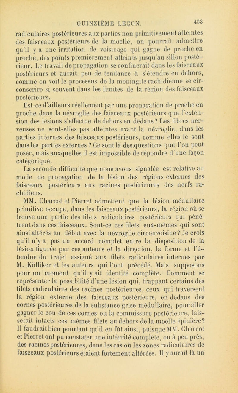 radiculaires postérieures aux parties non primitivement atteintes des faisceaux postérieurs de la moelle, on pourrait admettre qu’il y a une irritation de voisinage qui gagne de proche en proche, des points premièrement atteinis jusqu’au sillon posté- rieur. Le travail de propagation se confinerait dans les faisceaux postérieurs et aurait peu de tendance à s’étendre eu dehors, comme on voit le processus de la méningite rachidienne se cir- conscrire si souvent dans les limites de la région des faisceaux postérieurs. Est-ce d’ailleurs réellement par une propagation de proche en proche dans la névroglie des faisceaux postérieurs que Texten- sion des lésions s’effectue de dehors en dedans? Les fibres ner- veuses ne sont-elles pas atteintes avant la névroglie, dans les parties internes des faisceaux postérieurs, comme elles le sont dans les parties externes ? Ce sont là des questions que l’on peut poser, mais auxquelles il est impossible de répondre d’une façon catégorique. La seconde difficulté que nous avons signalée est relative au mode de propagation de la lésion des régions externes des faisceaux postérieurs aux racines postérieures des nerfs ra- chidiens. MM. Charcot et Pierret admettent que la lésion médullaire primitive occupe, dans les faisceaux postérieurs, la région où se trouve une partie des filets radiculaires postérieurs qui pénè- trent dans ces faisceaux. Sont-ce ces filets eux-mêmes qui sont ainsi altérés au début avec la névroglie circonvoisine? Je crois qu’il n’y a pas un accord complet entre la disposition de la lésion figurée par ces auteurs et la dire.ction, la forme et l’é- tendue du trajet assigné aux filets radiculaires internes par M. Kôlliker et les auteurs qui Pont précédé. Mais supposons pour un moment qu’il y ait identité complète. Comment se représenter la possibilité d’une lésion qui, frappant certains des filets radiculaires des racines postérieures, ceux qui traversent la région externe des faisceaux postérieurs, en dedans des cornes postérieures de la substance grise médullaire, pour aller gagner le cou de ces cornes ou la commissure postérieure, lais- serait intacts ces mêmes filets au dehors delà moelle épinière? Il faudrait bien pourtant qu’il en fût ainsi, puisque MM. Charcot et Pierret ont pu constater une intégrité complète, ou à peu près, des racines postérieures^ dans les cas où les zones radiculaires de faisceaux postérieurs étaient fortement altérées. Il y aurait là un