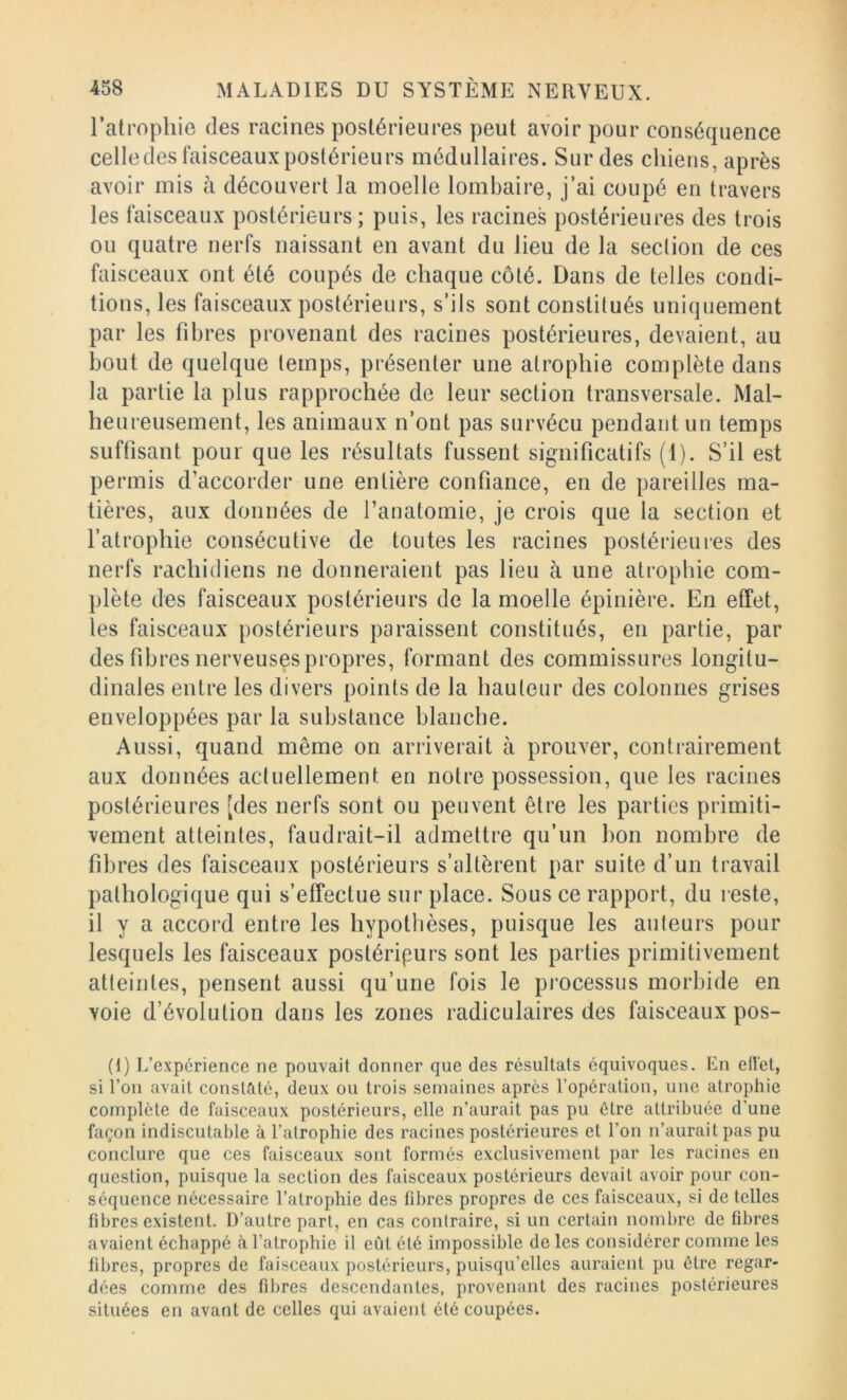 l’atrophie des racines postérieures peut avoir pour conséquence celle des faisceaux postérieurs médullaires. Sur des chiens, après avoir mis à découvert la moelle lombaire, j’ai coupé en travers les faisceaux postérieurs; puis, les racines postérieures des trois ou quatre nerfs naissant en avant du lieu de la section de ces faisceaux ont été coupés de chaque côté. Dans de telles condi- tions, les faisceaux postérieurs, s’ils sont constitués uniquement par les fibres provenant des racines postérieures, devaient, au bout de quelque temps, présenter une atrophie complète dans la partie la plus rapprochée de leur section transversale. Mal- heureusement, les animaux n’ont pas survécu pendant un temps suffisant pour que les résultats fussent significatifs (1). S’il est permis d’accorder une entière confiance, en de pareilles ma- tières, aux données de l’anatomie, je crois que la section et l’atrophie consécutive de toutes les racines postérieures des nerfs rachidiens ne donneraient pas lieu à une atrophie com- plète des faisceaux postérieurs de la moelle épinière. En effet, les faisceaux postérieurs paraissent constitués, en partie, par des fibres nerveuses propres, formant des commissures longitu- dinales entre les divers points de la hauteur des colonnes grises enveloppées par la substance blanche. Aussi, quand même on arriverait à prouver, contrairement aux données actuellement en notre possession, que les racines postérieures [des nerfs sont ou peuvent être les parties primiti- vement atteintes, faudrait-il admettre qu’un bon nombre de fibres des faisceaux postérieurs s’altèrent par suite d’un travail pathologique qui s’effectue sur place. Sous ce rapport, du reste, il y a accord entre les hypothèses, puisque les auteurs pour lesquels les faisceaux postérieurs sont les parties primitivement atteintes, pensent aussi qu’une fois le processus morbide en voie d’évolution dans les zones radiculaires des faisceaux pos- (i) L’expérience ne pouvait donner que des résultats équivoques. En eflet, si l’on avait constaté, deux ou trois semaines apres l’opération, une atrophie complète de faisceaux postérieurs, elle n’aurait pas pu être attribuée d’une façon indiscutable à l’atrophie des racines postérieures et l’on n’aurait pas pu conclure que ces faisceaux sont formés exclusivement par les racines en question, puisque la section des faisceaux postérieurs devait avoir pour con- séquence nécessaire l’atrophie des fibres propres de ces faisceaux, si de telles fibres existent. D’autre part, en cas contraire, si un certain nombre de fibres avaient échappé à l’atrophie il eût été impossible de les considérer comme les fibres, propres de faisceaux postérieurs, puisqu’elles auraient pu être regar- dées comme des fibres descendantes, provenant des racines postérieures situées en avant de celles qui avaient été coupées.
