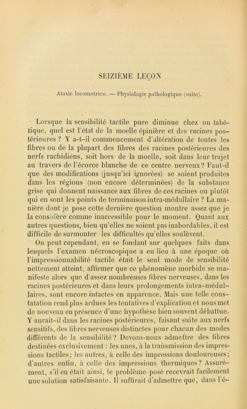 0 Ataxie locomotrice. — Physiologie pathologique (suite). Lorsque la sensibilité tactile pure diminue chez un tabé- tique, quel est l’état de la moelle épinière et des racines pos- térieures ? Y a-t-il commencement d’altération de toutes les fibres ou de la plupart des fibres des racines postérieures des nerfs rachidiens, soit hors de la moelle, soit dans leur trajet au travers de l’écorce blanche de ce centre nerveux? Faut-il que des modifications (jusqu’ici ignorées) se soient produites dans les régions (non encore déterminées) de la substance grise qui donnent naissance aux fibres de ces racines ou plutôt qui en sont les points de terminaison intra-médullaire ? La ma- nière dont je pose cette dernière question montre assez que je la considère comme inaccessible pour le moment. Quant aux autres questions, bien qu’elles ne soient pas inabordables, il est difficile de surmonter les difficultés qu’elles soulèvent. On peut cependant, en se fondant sur quelques faits dans lesquels l’examen nécroscopique a eu lieu à une époque où l’impressionnabilité tactile était le seul mode de sensibilité nettement atteint, affirmer que ce phénomène morbide se ma- nifeste alors que d’assez nombreuses fibres nerveuses, dans les racines postérieures et dans leurs prolongements intra-médul- laires, sont encore intactes en apparence. Mais une telle cons- tatation rend plus ardues les tentatives d’explication et nous met de nouveau en présence d’une hypothèse bien souvent débattue. Y aurait-il dans les racines postérieures, faisant suite aux nerfs sensitifs, des fibres nerveuses distinctes pour chacun des modes différents de la sensibilité? Devons-nous admettre des fibres destinées exclusivement : les unes, à la transmission des impres- sions tactiles; les autres, à celle des impressions douloureuses; d’autres enfin, à celle des impressions thermiques? Assuré- ment, s’il en était ainsi, le problème posé recevrait facilement une solution satisfaisante. Il suffirait d’admettre que, dans fé-