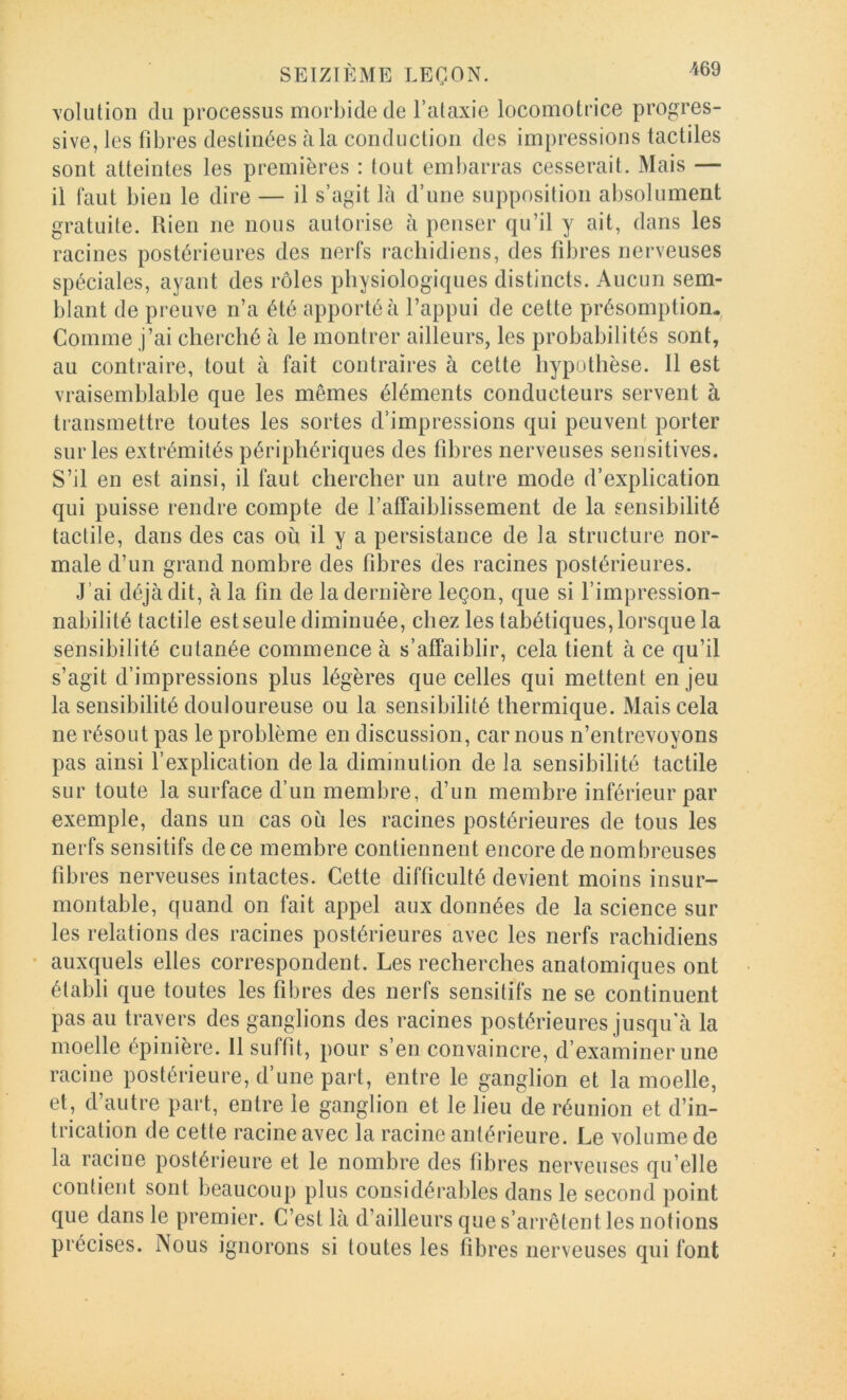 volution du processus morbide de l’ataxie locomotrice progres- sive, les fibres destinées à la conduction des impressions tactiles sont atteintes les premières : tout embarras cesserait. Mais — il faut bien le dire — il s’agit là d’une supposition absolument gratuite. Rien ne nous autorise à penser qu’il y ait, dans les racines postérieures des nerfs rachidiens, des fibres nerveuses spéciales, ayant des rôles physiologiques distincts. Aucun sem- blant de preuve n’a été apporté à l’appui de cette présomptiom^ Comme j’ai cherché à le montrer ailleurs, les probabilités sont, au contraire, tout à fait contraires à cette hyputhèse. Il est vraisemblable que les mêmes éléments conducteurs servent à transmettre toutes les sortes d’impressions qui peuvent porter sur les extrémités périphériques des fibres nerveuses sensitives. S’il en est ainsi, il faut chercher un autre mode d’explication qui puisse rendre compte de l’affaiblissement de la sensibilité tactile, dans des cas où il y a persistance de la structure nor- male d’un grand nombre des fibres des racines postérieures. J’ai déjà dit, à la fin de la dernière leçon, que si l’impression- nabilité tactile est seule diminuée, chez les tabétiques, lorsque la sensibilité cutanée commence à s’affaiblir, cela tient à ce qu’il s’agit d’impressions plus légères que celles qui mettent enjeu la sensibilité douloureuse ou la sensibilité thermique. Mais cela ne résout pas le problème en discussion, car nous n’entrevoyons pas ainsi l’explication de la diminution de la sensibilité tactile sur toute la surface d’un membre, d’un membre inférieur par exemple, dans un cas où les racines postérieures de tous les nerfs sensitifs de ce membre contiennent encore de nombreuses fibres nerveuses intactes. Cette difficulté devient moins insur- montable, quand on fait appel aux données de la science sur les relations des racines postérieures avec les nerfs rachidiens • auxquels elles correspondent. Les recherches anatomiques ont établi que toutes les fibres des nerfs sensitifs ne se continuent pas au travers des ganglions des racines postérieures jusqu'à la moelle épinière. Il suffit, pour s’en convaincre, d’examiner une racine postérieure, d’une part, entre le ganglion et la moelle, et, d autre part, entre le ganglion et le lieu de réunion et d’in- trication de cette racine avec la racine antérieure. Le volume de la racine postérieure et le nombre des fibres nerveuses qu’elle contient sont beaucoup plus considérables dans le second point que dans le premier. C’est là d’ailleurs que s’arrêtent les notions précises. Nous ignorons si toutes les fibres nerveuses qui font