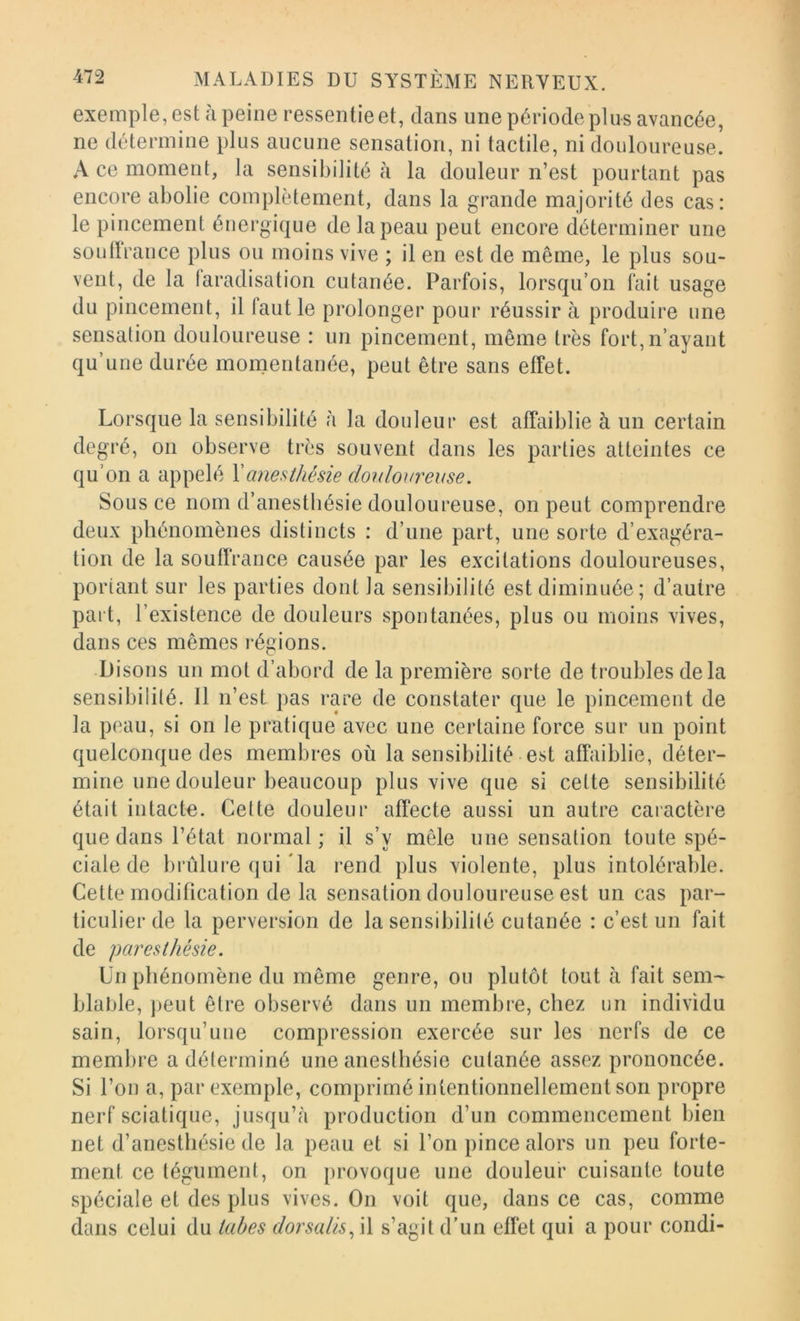 exemple, est à peine ressentie et, dans une période plus avancée, ne détermine plus aucune sensation, ni tactile, ni douloureuse. A ce moment, la sensibilité à la douleur n’est pourtant pas encore abolie complètement, dans la grande majorité des cas: le pincement énergique de la peau peut encore déterminer une soutlrance plus ou moins vive ; il en est de même, le plus sou- vent, de la faradisation cutanée. Parfois, lorsqu’on fait usage du pincement, il faut le prolonger pour réussir à produire une sensation douloureuse : un pincement, même très fort, n’ayant qu’une durée momentanée, peut être sans effet. Lorsque la sensibilité à la douleur est affaiblie à un certain degré, on observe très souvent dans les parties atteintes ce qu’on a appelé Y anesthésie douloureuse. Sous ce nom d’anestbésie douloureuse, on peut comprendre deux phénomènes distincts : d’une part, une sorte d’exagéra- tion de la souffrance causée par les excitations douloureuses, portant sur les parties dont la sensibilité est diminuée; d’autre part, l’existence de douleurs spontanées, plus ou moins vives, dans ces mêmes l’égions. Disons un mot d’abord de la première sorte de troubles delà sensibilité. Il n’est pas rare de constater que le pincement de la peau, si on le pratique avec une certaine force sur un point quelconque des membres où la sensibilité est affaiblie, déter- mine une douleur beaucoup plus vive que si cette sensibilité était intacte. Cette douleur affecte aussi un autre caiactère que dans l’état normal; il s’y mêle une sensation toute spé- ciale de brûlure ([ui *la rend plus violente, plus intolérable. Cette modification de la sensation douloureuse est un cas par- ticulier de la perversion de la sensibilité cutanée : c’est un fait de paresthésie. Un phénomène du même genre, ou plutôt tout à fait sem- blable, jjeut être observé dans un membre, chez un individu sain, lorsqu’une compression exercée sur les nerfs de ce membre a déterminé une anesthésie cutanée assez prononcée. Si l’on a, par exemple, comprimé intentionnellement son propre nerf sciatique, jusqu’à production d’un commencement bien net d’anesthésie de la peau et si l’on pince alors un peu forte- ment ce tégument, on provoque une douleur cuisante toute spéciale et des plus vives. On voit que, dans ce cas, comme dans celui du tabes dorsalis.^ il s’agit d’un effet qui a pour condi-