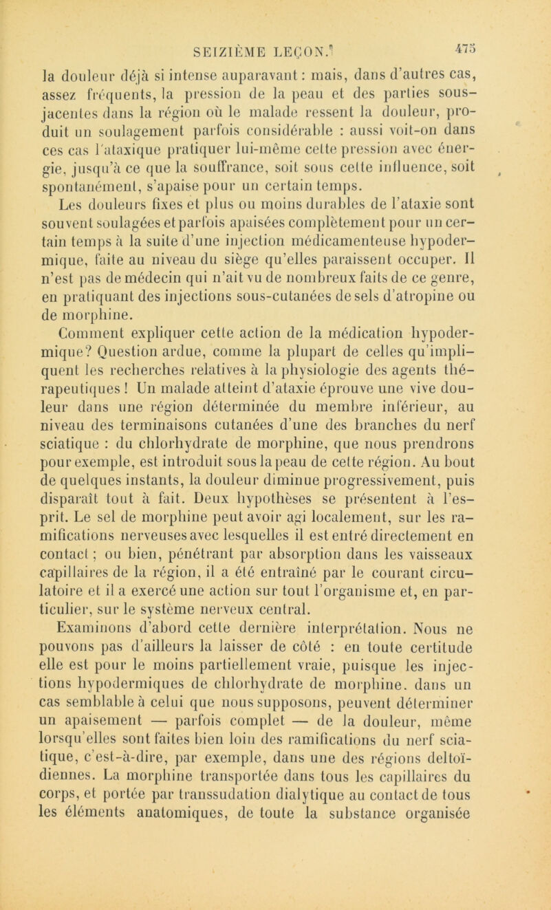 ]a douleur déjà si intense auparavant : mais, dans d’autres cas, assez fréquents, la pression de la peau et des parties sous- jacentes dans la région où le malade ressent la douleur, pro- duit un soulagement parfois considérable : aussi voit-on dans ces cas l'ataxique pratiquer lui-même cette pression avec éner- gie, jusqu’à ce que la souffrance, soit sous cette intluence, soit spontanément, s’apaise pour un certain temps. Les douleurs fixes et plus ou moins durables de l’ataxie sont souvent soulagées et parfois apaisées complètement pour un cer- tain temps à la suite d’une injection médicamenteuse hypoder- mique, faite au niveau du siège qu’elles paraissent occuper. Il n’est pas de médecin qui n’ait vu de nombreux faits de ce genre, en pratiquant des injections sous-cutanées de sels d’atropine ou de morphine. Comment expliquer cette action de la médication hypoder- mique? Question ardue, comme la plupart de celles qu’impli- quent les recherches relatives à la physiologie des agents thé- rapeutiques ! Un malade atteint d’ataxie éprouve une vive dou- leur dans une région déterminée du membre inférieur, au niveau des terminaisons cutanées d’une des branches du nerf sciatique : du chlorhydrate de morphine, que nous prendrons pour exemple, est introduit sous la peau de celte région. Au bout de quelques instants, la douleur diminue progressivement, puis disparaît tout à fait. Deux hypothèses se présentent à l’es- prit. Le sel de morphine peut avoir agi localement, sur les ra- mifications nerveuses avec lesquelles il est entré directement en contact; ou bien, pénétrant par absorption dans les vaisseaux capillaires de la région, il a été entraîné par le courant circu- latoire et il a exercé une action sur tout l’organisme et, en par- ticulier, sur le système nerveux central. Examinons d’abord cette dernière interprétation. Nous ne pouvons pas d’ailleurs la laisser de côté : en toute certitude elle est pour le moins partiellement vraie, puisque les injec- tions hypodermiques de chlorhydrate de moi'phine. dans un cas semblable à celui que nous supposons, peuvent déterminer un apaisement — parfois complet — de la douleur, même lorsqu’elles sont faites bien loin des ramifications du nerf scia- tique, c’est-à-dire, par exemple, dans une des régions deltoï- diennes. La morphine transportée dans tous les capillaires du corps, et portée par transsudation dialytique au contact de tous les éléments anatomiques, de toute la substance organisée