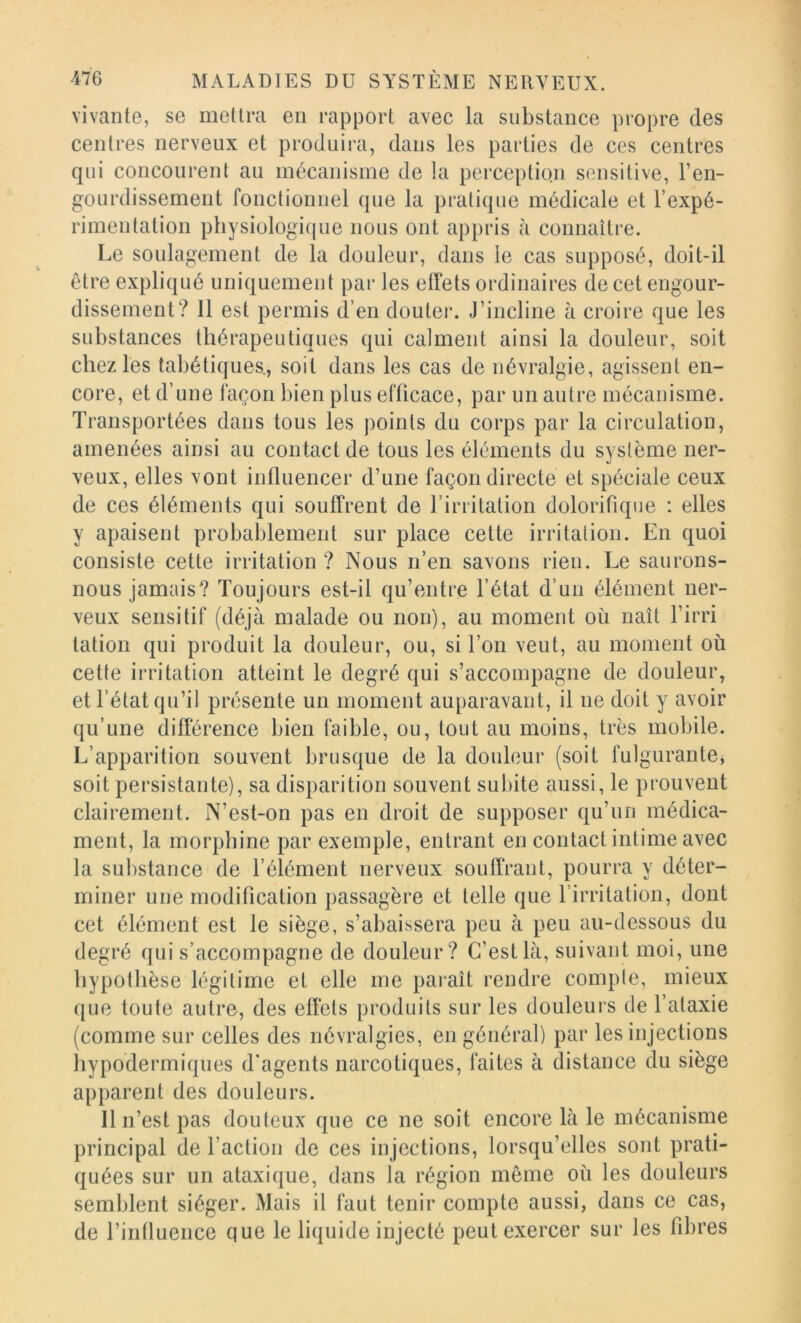 vivante, se mettra en rapport avec la substance propre des centres nerveux et produira, dans les parties de ces centres qui concourent au mécanisme de la perception sensitive, l’en- gourdissement fonctionnel que la pratique médicale et l’expé- rimentation physiologicjue nous ont appris à connaître. Le soulagement de la douleur, dans le cas supposé, doit-il être expliqué uniquement par les elfets ordinaires de cet engour- dissement? 11 est permis d’en doutei*. J’incline à croire que les substances thérapeutiques qui calment ainsi la douleur, soit chez les tabétiques., soit dans les cas de névralgie, agissent en- core, et d’une façon bien plus efficace, par un autre mécanisme. Transportées dans tous les points du corps par la circulation, amenées ainsi au contact de tous les éléments du système ner- xeux, elles vont influencer d’une façon directe et spéciale ceux de ces éléments qui souffrent de l’irritation dolorifique : elles y apaisent probablement sur place cette irritation. En quoi consiste cette irritation ? Nous n’en savons rien. Le saurons- nous jamais? Toujours est-il qu’entre l’état d’un élément ner- veux sensitif (déjà malade ou non), au moment où naît l’irri tation qui produit la douleur, ou, si l’on veut, au moment où cette irritation atteint le degré qui s’accompagne de douleur, et l’état qu’il présente un moment auparavant, il ne doit y avoir qu’une différence bien faible, ou, tout au moins, très mobile. L’apparition souvent brusque de la douleur (soit fulgurante, soit persistante), sa disparition souvent subite aussi, le prouvent clairement. N’est-on pas en droit de supposer qu’un médica- ment, la morphine par exemple, entrant en contact intime avec la substance de l’élément nerveux souffrant, pourra y déter- miner une modification passagère et telle que l’irritation, dont cet élément est le siège, s’abaissera peu à peu au-dessous du degré qui s’accompagne de douleur? C’est là, suivant moi, une hypothèse légitime et elle me paraît rendre compte, mieux que toute autre, des effets produits sur les douleurs de l’ataxie (comme sur celles des névralgies, en général) par les injections hypodermiques d'agents narcotiques, faites à distance du siège apparent des douleurs. Il n’est pas douteux que ce ne soit encore là le mécanisme principal de Faction de ces injections, lorsqu’elles sont prati- quées sur un ataxique, dans la région même où les douleurs semblent siéger. Mais il faut tenir compte aussi, dans ce cas, de rintluence que le liquide injecté peut exercer sur les fibres