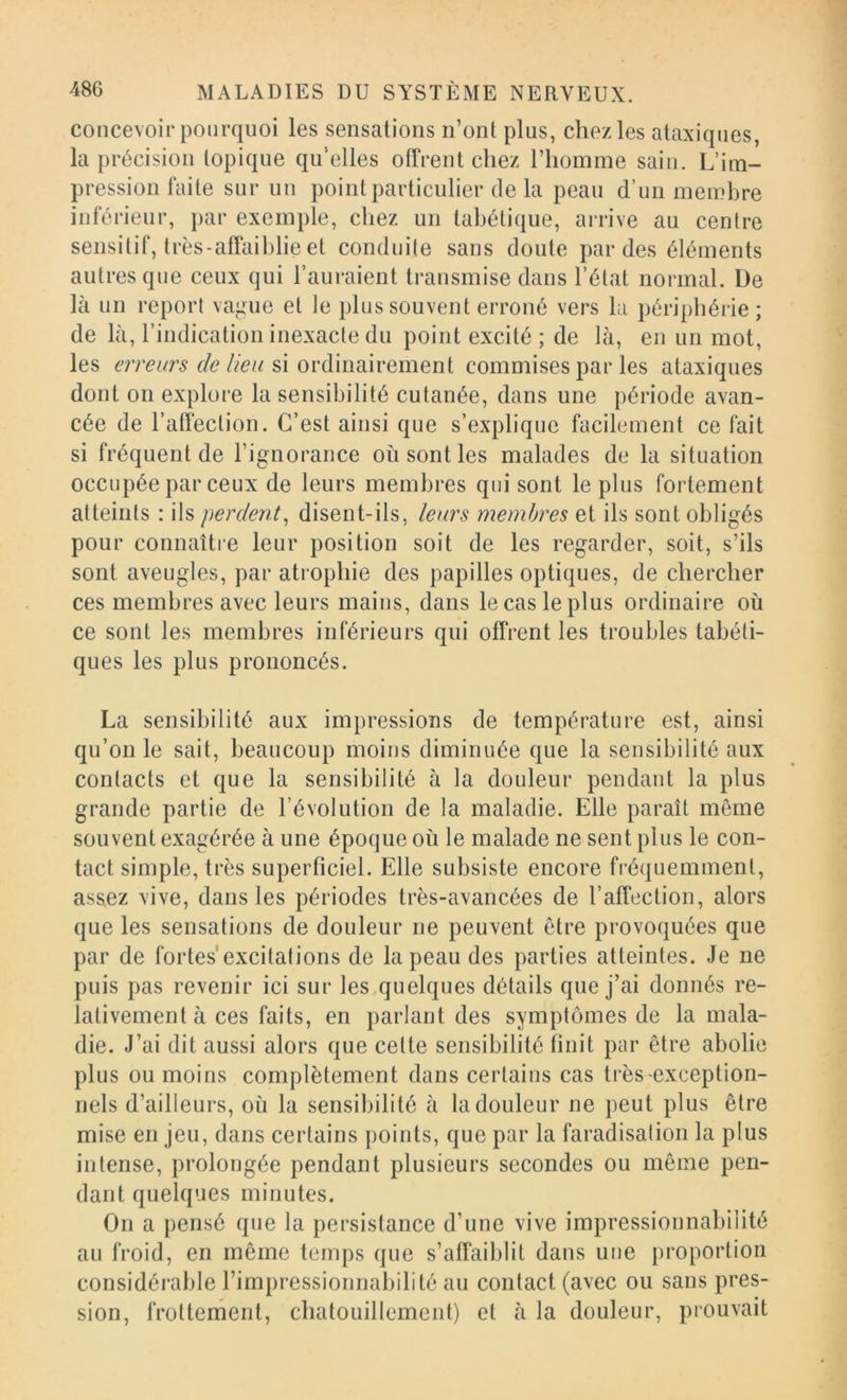 concevoir pourquoi les sensations n’ont plus, chez les ataxiques, la précision topique qu’elles offrent chez l’homme sain. L’im- pression faite sur un point particulier de la peau d’un membre inférieur, par exemple, chez un tabétique, arrive au centre sensitif, très-affaihlie et conduite sans doute par des éléments autres que ceux qui l’auraient transmise dans l’état normal. De là un report vague et le plus souvent erroné vers la périphérie; de là, l’indication inexacte du point excité ; de là, en un mot, les erreurs de lieu si ordinairement commises par les ataxiques dont on explore la sensibilité cutanée, dans une période avan- cée de l’affection. C’est ainsi que s’explique facilement ce fait si fréquent de l’ignorance où sont les malades de la situation occupée par ceux de leurs membres qui sont le plus fortement atteints : ils perden.t^ disent-ils, leurs membres et ils sont obligés pour connaîti'e leur position soit de les regarder, soit, s’ils sont aveugles, par atrophie des papilles optiques, de chercher ces membres avec leurs mains, dans le cas le plus ordinaire où ce sont les membres inférieurs qui offrent les troubles tabéti- ques les plus prononcés. La sensibilité aux impressions de température est, ainsi qu’on le sait, beaucoup moins diminuée que la sensibilité aux contacts et que la sensibilité à la douleur pendant la plus grande partie de l’évolution de la maladie. Elle paraît même souvent exagérée à une époque où le malade ne sent plus le con- tact simple, très superficiel. Elle subsiste encore fréquemment, assez vive, dans les périodes très-avancées de l’affection, alors que les sensations de douleur ne peuvent être provoquées que par de fortes excitations de la peau des parties atteintes. Je ne puis pas revenir ici sur les,quelques détails que j’ai donnés re- lativement à ces faits, en parlant des symptômes de la mala- die. J’ai dit aussi alors que cette sensibilité finit par être abolie plus ou moins complètement dans certains cas très-exception- nels d’ailleurs, où la sensibilité à la douleur ne peut plus être mise en jeu, dans certains points, que par la faradisation la plus intense, prolongée pendant plusieurs secondes ou même pen- dant quelques minutes. On a pensé que la persistance d’une vive impressionnabilité au froid, en même temps que s’affaiblit dans une proportion considérable l’impressionnabilité au contact (avec ou sans pres- sion, frottement, chatouillement) et à la douleur, prouvait