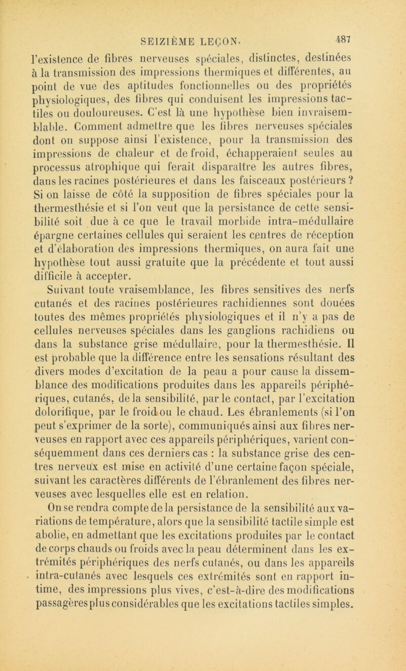 l’existence de fibres nerveuses spéciales, distinctes, destinées à la transmission des impressions thermiques et diirérentes, au point de vue des aptitudes fonclioimelles ou des propriétés physiologiques, des libres qui conduisent les impressions tac- tiles ou douloureuses. C’est là une hypothèse bien invraisem- blable. Comment admettre que les libres nerveuses spéciales dont on suppose ainsi l’existence, pour la transmission des impressions de chaleur et de froid, échapperaient seules au processus atrophique qui ferait disparaître les autres fibres, dans les racines postérieures et dans les faisceaux postérieurs? Si on laisse de côté la supposition de fibres spéciales pour la thermesthésie et si l’on veut que la persistance de cette sensi- bilité soit due à ce que le travail morbide intra-médullaire épargne certaines cellules qui seraient les centres de réception et d’élaboration des impressions thermiques, on aura fait une hypothèse tout aussi gratuite que la précédente et tout aussi difficile à accepter. Suivant toute vraisemblance, les fibres sensitives des nerfs cutanés et des racines postérieures rachidiennes sont douées toutes des mêmes propriétés physiologiques et il n’y a pas de cellules nerveuses spéciales dans les ganglions rachidiens ou dans la substance grise médullaire, pour la thermesthésie. Il est probable que la différence entre les sensations résultant des divers modes d’excitation de la peau a pour cause la dissem- blance des modifications produites dans les appareils périphé- riques, cutanés, delà sensibilité, parle contact, par l’excitation dolorifique, par le froid ou le chaud. Les ébranlements (si l’on peut s’exprimer de la sorte), communiqués ainsi aux fibres ner- veuses en rapport avec ces appareils périphériques, varient con- séquemment dans ces derniers cas : la substance grise des cen- tres nerveux est mise en activité d’une certaine façon spéciale, suivant les caractères différents de l’ébranlement des fibres ner- veuses avec lesquelles elle est en relation. On se rendra compte de la persistance de la sensibilité aux va- riations de température, alors que la sensibilité tactile simple est abolie, en admettant que les excitations produites par le contact de corps chauds ou froids avec la peau déterminent dans les ex- trémités périphériques des nerfs cutanés, ou dans les appareils . intra-cutanés avec lesquels ces extrémités sont en rapport in- time, des impressions plus vives, c’est-à-dire des modifications passagères plus considérables que les excitations tactiles simples.
