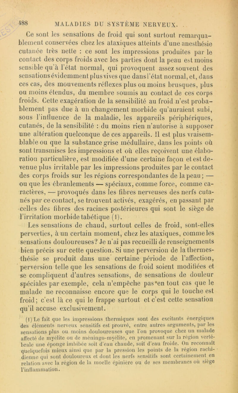 Ce soiil les sensations de froid qui sont surtout remarqua- blement conservées chez les ataxiques atteints d’une anesthésie cutanée très nette : ce sont les impressions produites par le contact des corps froids avec les parties dont la peau est moins sensible qu’à l’état normal, qui provoquent assez souvent des sensations évidemment plus vives que dans l’état normal, et, dans ces cas, des mouvements réÜexes plus ou moins brusques, plus ou moins étendus, du membre soumis au contact de ces corps froids. Cette exagération de la sensibilité au froid n’est proba- blement pas due à un changement morbide qu’auraient subi, sous l’influence de la maladie, les appareils périphériques, cutanés, de la sensibilité : du moins rien n’autorise à supposer une altération quelconque de ces appareils. Il est plus vraisem- blable ou que la substance grise médullaire, dans les points où sont transmises les impressions et où elles reçoivent une élabo- ration particulière, est modifiée d’une certaine façon et est de- venue plus irritable par les impressions produites par le contact des corps froids sur les régions correspondantes de la peau ; — ou que les ébranlements — spéciaux, comme force, comme ca- ractères, — provoqués dans les fibres nerveuses des nerfs cuta- nés par ce contact, se trouvent activés, exagérés, en passant par •celles des libres des racines postérieures qui sont le siège de l’irritation morbide tabétique (1). Les sensations de chaud, surtout celles de froid, sont-elles perverties, à un certain moment, chez les ataxiques, comme les sensations douloureuses? Je n’ai pas recueilli de renseignements bien précis sur cette question. Si une perversion de lathermes- Ihésie se produit dans une certaine période de l’affection, perversion telle que les sensations de froid soient modifiées et se compliquent d’autres sensations, de sensations de douleur spéciales par exemple, cela n’empêche pas’entout cas que le malade ne reconnaisse encore que le corps qui le touche est froid; c’est là ce qui le frappe surtout et c’est cette sensation qu’il accuse exclusivement. (1 ) Le fait que les impressions thermiques sont des excitants énergiques des éléments nerveux sensitifs est prouvé, entre autres arguments, par les sensations plus ou moins douloureuses que l’on provoque chez un malade afl’ecté de myélite ou de méningo-myélile, en promenant sur la région verté- brale une éponge iml)ibée soit d’eau chaude, soit d’eau froide. On reconnaît quelquefois mieux ainsi que par la pression les points de la région rachi- • dienne qui sont douloureux et dont les nerfs sensitifs sont certainement en relation avec la région de la moelle épinière ou de ses membranes où siège l’inllammation.