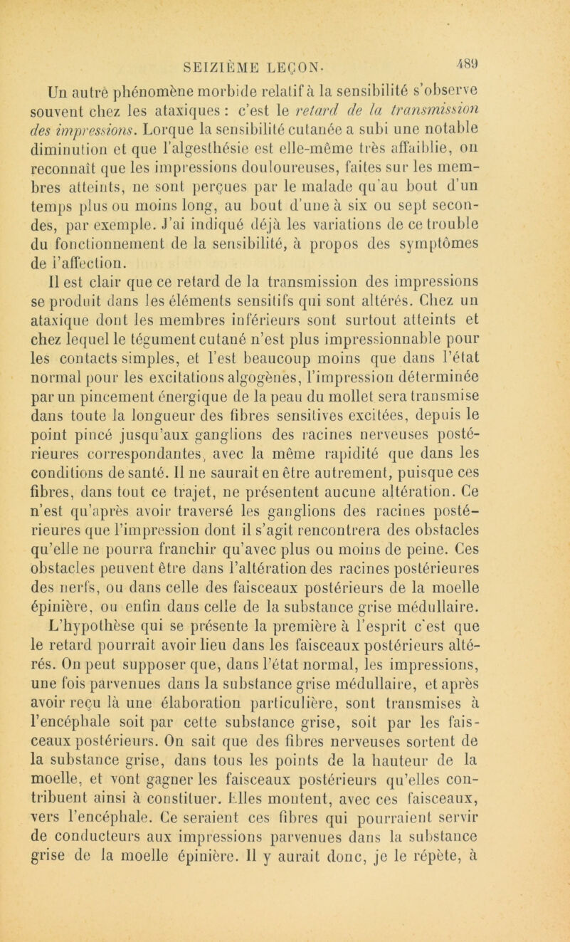 Un autre phénomène morbide relatif à la sensibilité s’observe souvent chez les ataxiques : c’est le retard de la transmission des impressions. Lorque la sensibilité cutanée a subi une notable diminution et que l’algestliésie est elle-même très a{Tail)lie, on reconnaît que les impressions douloureuses, faites sur les mem- bres atteints, ne sont perçues par le malade qu’au bout d’un temps plus ou moins long, au bout d’une à six ou sept secon- des, par exemple. J’ai indiqué déjà les variations de ce trouble du fonctionnement de la sensibilité, à propos des symptômes de i’alfection. Il est clair que ce retard de la transmission des impressions se produit dans les éléments sensitifs qui sont altérés. Chez un ataxique dont les membres inférieurs sont surtout atteints et chez lequel le tégument cutané n’est plus impressionnable pour les contacts simples, et l’est beaucoup moins que dans l’état normal pour les excitations algogènes, l’impression déterminée par un pincement énergique de la peau du mollet sera transmise dans toute la longueur des tibres sensitives excitées, depuis le point pincé jusqu’aux ganglions des racines nerveuses posté- rieures correspondantes, avec la même rapidité que dans les conditions de santé. Il ne saurait en être autrement, puisque ces fibres, dans tout ce trajet, ne présentent aucune altération. Ce n’est qu’après avoir traversé les ganglions des racines posté- rieures que l’impression dont il s’agit rencontrera des obstacles qu’elle ne pourra franchir qu’avec plus ou moins de peine. Ces obstacles peuvent être dans l’altération des racines postérieures des nerfs, ou dans celle des faisceaux postérieurs de la moelle épinière, ou enfin dans celle de la substance grise médullaire. L’hypothèse qui se présente la première à l’esprit c'est que le retard pourrait avoir lieu dans les faisceaux postérieurs alté- rés. On peut supposer que, dans l’état normal, les impressions, une fois parvenues dans la substance grise médullaire, et après avoir reçu là une élaboration particulière, sont transmises à l’encéphale soit par celte substance grise, soit par les fais- ceaux postérieurs. On sait que des fibres nerveuses sortent de la substance grise, dans tous les points de la hauteur de la moelle, et vont gagner les faisceaux postérieurs qu’elles con- tribuent ainsi à constituer. Elles montent, avec ces faisceaux, vers l’encéphale. Ce seraient ces fibres qui pourraient servir de conducteurs aux impressions parvenues dans la substance grise de la moelle épinière. Il y aurait donc, je le répète, à