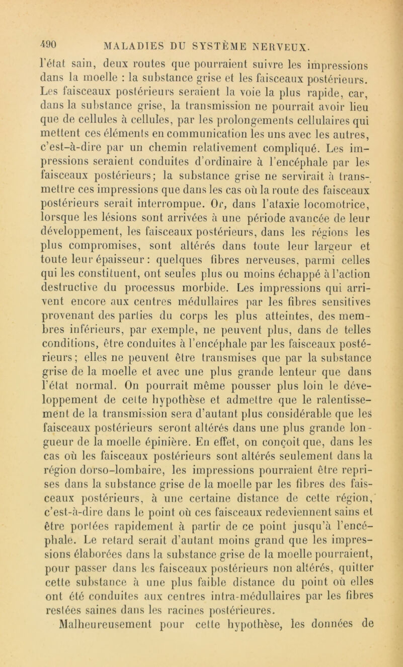 Féfat sain, deux routes que pourraient suivre les impressions dans la moelle : la substance grise et les faisceaux postérieurs. Les faisceaux postérieurs seraient la voie la plus rapide, car, dans la substance grise, la transmission ne pourrait avoir lieu que de cellules cà cellules, par les prolongements cellulaires qui mettent ces éléments en communication les uns avec les autres, c’est-à-dire par un chemin relativement compliqué. Les im- pressions seraient conduites d’ordinaire à l’encéphale par les faisceaux postérieurs; la substance grise ne servirait à trans- mettre ces impressions que dans les cas où la route des faisceaux postérieurs serait interrompue. Or, dans l’ataxie locomotrice, lorsque les lésions sont arrivées à une période avancée de leur développement, les faisceaux postérieurs, dans les régions les plus compromises, sont altérés dans toute leur largeur et toute leur épaisseur : quelques fibres nerveuses, parmi celles qui les constituent, ont seules plus ou moins échappé à l’action destructive du processus morbide. Les impi-essions qui arri- vent encore aux centres médullaires par les fibres sensitives provenant des parties du corps les plus atteintes, des mem- bres inférieurs, par exemple, ne jieuvent plus, dans de telles conditions, être conduites à l’encéphale par les faisceaux posté- rieurs; elles ne peuvent être transmises que par la substance grise de la moelle et avec une plus grande lenteur que dans l’état normal. On pourrait même pousser plus loin le déve- loppement de celte hypothèse et admettre que le ralentisse- ment de la transmission sera d’autant plus considérable que les faisceaux postérieurs seront altérés dans une plus grande lon- gueur de la moelle épinière. En effet, on conçoit que, dans les cas où les faisceaux postérieurs sont altérés seulement dans la région dorso-lombaire, les impressions pourraient être repri- ses dans la substance grise de la moelle par les fibres des fais- ceaux postérieurs, à une certaine distance de cette région, c’est-à-dire dans le point où ces faisceaux redeviennent sains et être portées rapidement à partir de ce point jusqu’à l’encé- phale. Le retard serait d’autant moins grand que les impres- sions élaborées dans la substance grise de la moelle pourraient, pour passer dans les faisceaux postérieurs non altérés, quitter cette substance à une plus faible distance du point où elles ont été conduites aux centres intra-rnédullaires par les fibres restées saines dans les racines postérieures. Malheureusement pour cette hypothèse, les données de