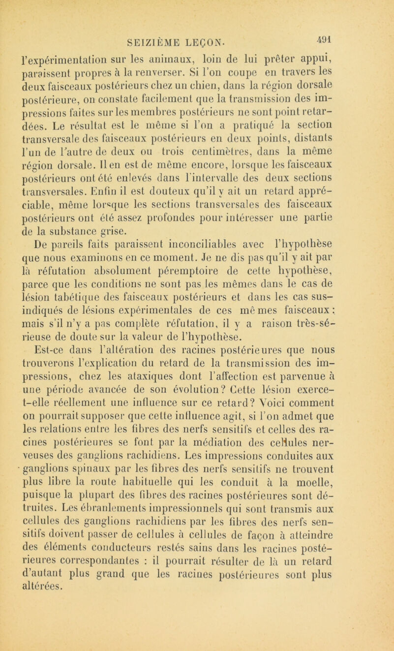 l’expérimentation sur les animaux, loin de lui prêter appui, paraissent propres à la renverser. Si l’on coupe en travers les deux faisceaux postérieurs chez un chien, dans la région dorsale postérieure, on constate facilement que la transmission des im- pressions faites sur les membres postérieurs ne sont point retar- dées. Le résultat est le môme si l’on a pratiqué la section transversale des faisceaux postérieurs en deux points, distants l’un de hautre de deux ou trois centimètres, dans la même région dorsale. lien est de même encore, lorsque les faisceaux postérieurs ont été enlevés dans l'intervalle des deux sections transversales. Enfin il est douteux qu’il y ait un retard appré- ciable, même lorsque les sections transversales des faisceaux postérieurs ont été assez profondes pour intéresser une partie de la substance grise. De pareils faits paraissent inconciliables avec l’hypothèse que nous examinons en ce moment. Je ne dis pas qu’il y ait par là réfutation absolument péremptoire de cette hypothèse, parce que les conditions ne sont pas les mêmes dans le cas de lésion tabétique des faisceaux postérieurs et dans les cas sus- indiqués de lésions expérimentales de ces mômes faisceaux: mais s’il n’y a pas complète réfutation, il y a raison très-sé- rieuse de doute sur la valeur de l’hypothèse. Est-ce dans l’altération des racines postérieures que nous trouverons l’explication du retard de la transmission des im- pressions, chez les ataxiques dont l’affection est parvenue à une période avancée de son évolution? Cette lésion exerce- t-elle réellement une influence sur ce retard? Voici comment on pourrait supposer que cette intluence agit, si l’on admet que les relations entre les fibres des nerfs sensitifs et celles des ra- cines postérieures se font par la médiation des cellules ner- veuses des ganglions rachidiens. Les impressions conduites aux • ganglions spinaux par les fibres des nerfs sensitifs ne trouvent plus libre la route habituelle qui les conduit à la moelle, puisque la plupart des fibres des racines postérieures sont dé- truites. Les ébranlements impressionnels qui sont transmis aux cellules des ganglions rachidiens par les fibres des nerfs sen- sitifs doivent passer de cellules à cellules de façon à atteindre des éléments conducteurs restés sains dans les racines posté- rieures correspondantes : il pourrait résulter de là un retard d’autant plus grand que les racines postérieures sont plus altérées.