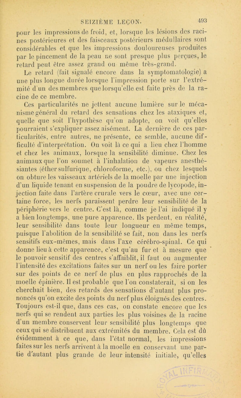 pour les impressions de froid, et, lorsque les lésions des raci- nes postérieures et des faisceaux postérieurs médullaires sont considérables et que les impressions douloureuses produites par le pincement de la peau ne sont presque plus perçues, le retard peut être assez grand ou même très-grand. Le retard (fait signalé encore dans la symptomatologie) a une plus longue durée lorsque l’impression j)orte sur l’extré- mité d’un des membres que lorsqu’elle est faite près de la ra- cine de ce membre. Ces particularités ne jettent aucune lumière sur le méca- nisme général du retard des sensations chez les ataxiques et, quelle que soit l’hypothèse qu’on adopte, on \oit qu’elles pourraient s’expliquer assez aisément. La dernière de ces par- ticularités, entre autres, ne présente, ce semble, aucune dif- ficulté d’interprétation. On voit là ce qui a heu chez l’homme et chez les animaux, lorsque la sensibilité diminue. Chez les animaux que l’on soumet à l’inhalation de xapeurs anesthé- siantes (éther sulfurique, chloroforme, etc.), ou chez lesquels on obture les vaisseaux artériels de la moelle par une injection d’un liquide tenant en suspension de la poudre de lycopode, in- jection faite dans l’artère crurale vers le cœur, avec une cer- taine force, les nerfs paraissent perdre leur sensibilité de la périphérie vers le centre. C’est là, comme je l’ai indiqué il y a bien longtemps, une pure apparence. Us perdent, en réalité, leur sensibilité dans toute leur longueur en même temps, puisque l’abolition de la sensibilité se fait, non dans les nerfs sensitifs eux-mêmes, mais dans l’axe cérébro-spinal. Ce qui donne lieu à cette apparence, c’est qu’au fur et à mesure que le pouvoir sensitif des centres s’affaiblit, il faut ou augmenter l’intensité des excitations faites sur un nerf ouïes faire porter sur des points de ce nerf de plus en plus rapprochés de la moelle épinière. 11 est probable que l’on constaterait, si on les cherchait bien, des retards des sensations d’autant plus pro- noncés qu’on excite des points du nerf plus éloignés des centres. Toujours est-il que, dans ces cas, on constate encore que les nerfs qui se rendent aux parties les plus voisines de la racine d’un membre conservent leur sensibilité plus longtemps que ceuxqui se distribuent aux extrémités du membre. Cela est dû évidemment à ce que, dans l’état normal, les impressions faites sur les nerfs arrivent à la moelle en conservant une par- tie d^autant plus grande de leur intensité initiale, qu’elles