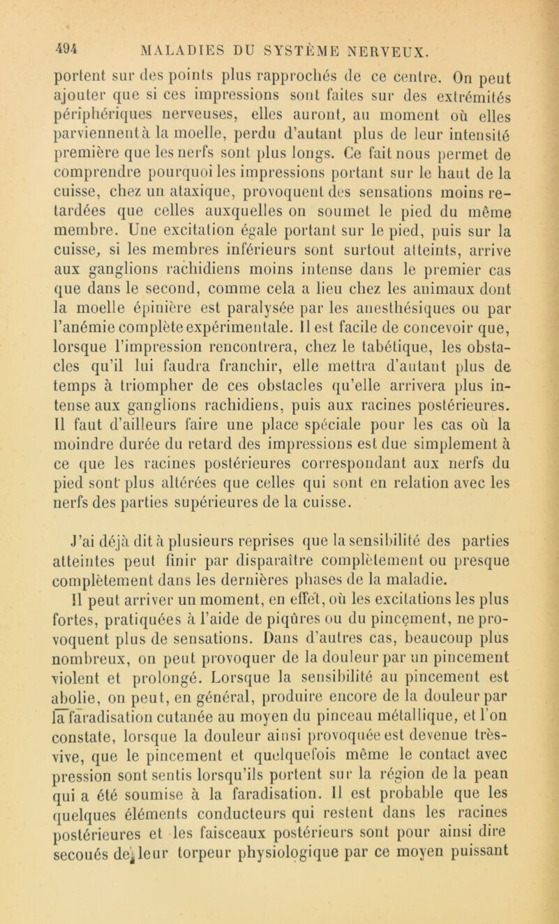 portent sur des points plus rapprochés de ce centre. On peut ajouter que si ces impressions sont faites sur des extrémités périphériques nerveuses, elles auront^ au moment où elles parviennent à la moelle, perdu d’autant plus de leur intensité première que les nerfs sont plus longs. Ce fait nous permet de comprendre pourquoi les impressions portant sur le haut de la cuisse, chez un ataxique, provoquent des sensations moins re- tardées que celles auxquelles on soumet le pied du même membre. Une excitation égale portant sur le pied, puis sur la cuisse^ si les membres inférieurs sont surtout atteints, arrive aux ganglions rachidiens moins intense dans le premier cas que dans le second, comme cela a lieu chez les animaux dont la moelle épinière est paralysée par les anesthésiques ou par l’anémie complète expérimentale. 11 est facile de concevoir que, lorsque l’impression rencontrera, chez le tabétique, les obsta- cles qu’il lui faudra franchir, elle mettra d’autant plus de temps à triompher de ces obstacles qu’elle arrivera plus in- tense aux ganglions rachidiens, puis aux racines postérieures. Il faut d’ailleurs faire une place spéciale pour les cas où la moindre durée du retard des impressions est due simplement à ce que les racines postérieures correspondant aux nerfs du pied sont’ plus altérées que celles qui sont en relation avec les nerfs des parties supérieures de la cuisse. J’ai déjà dit h plusieurs reprises que la sensibilité des parties atteintes peut finir par disparaître complètement ou presque complètement dans les dernières phases de la maladie. Il peut arriver un moment, en effe't, où les excitations les plus fortes, pratiquées à l’aide de piqûres ou du pincement, ne pro- voquent plus de sensations. Dans d’autres cas, beaucoup plus nombreux, on peut provoquer de la douleur par un pincement violent et prolongé. Lorsque la sensibilité au pincement est abolie, on peut, en général, produire encore de la douleur par lâ~laradisation cutanée au moyen du pinceau métallique, et l’on constate, lorsque la douleur ainsi provoquée est devenue très- vive, que le pincement et quelquefois même le contact avec pression sont sentis lorsqu’ils portent sur la région de la pean qui a été soumise à la faradisation. Il est probable que les quelques éléments conducteurs qui restent dans les racines postérieures et les faisceaux postérieurs sont pour ainsi dire secoués de^leur torpeur physiologique par ce moyen puissant