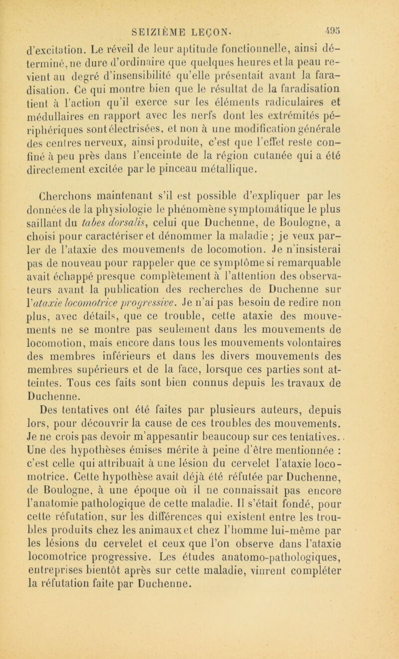d’excitation. Le réveil de leur aptitude fonctionnelle, ainsi dé- terminé, ne dure d’ordinaire que quelques heures et la peau re- vient au degré d’insensibilité qu’elle présentait avant la fara- disation. Ce qui montre bien que le résultat de la faradisation tient à l’action qu’il exerce sur les éléments radiculaires et médullaires en rapport avec les nerfs dont les extrémités pé- riphériques sontélectrisées, et non à une modification générale des centres nerveux, ainsi produite, c’est que F effet reste con- finé à peu près dans l’enceinte de la région cutanée qui a été directement excitée parle pinceau métallique. Cherchons maintenant s’il est possible d’expliquer par les données de la physiologie le phénomène symptoniiitique le plus saillant du tabes dorsalis^ celui que Duchenne, de Boulogne, a choisi pour caractériser et dénommer la maladie ; je veux par- ler de l’ataxie des mouvements de locomotion. Je n’insisterai pas de nouveau pour rappeler que ce symptôme si remarquable avait échappé presque complètement à l’attention des observa- teurs avant la publication des recherches de Duchenne sur \ataxie locomotrice progressive. Je n’ai pas besoin de redire non plus, avec détails, que ce trouble, cette ataxie des mouve- ments ne se montre pas seulement dans les mouvements de locomotion, mais encore dans tous les mouvements volontaires des membres inférieurs et dans les divers mouvements des membres supérieurs et de la face, lorsque ces parties sont at- teintes. Tous ces faits sont bien connus depuis les travaux de Duchenne. Des tentatives ont été faites par plusieurs auteurs, depuis lors, pour découvrir la cause de ces troubles des mouvements. Je ne crois pas devoir m’appesantir beaucoup sur ces tentatives.. Une des hypothèses émises mérite à peine d’être mentionnée : c’est celle qui attribuait à une lésion du cervelet l’ataxie loco- motrice. Cette hypothèse avait déjà été réfutée par Duchenne, de Boulogne, à une époque où il ne connaissait pas encore l’anatomie pathologique de cette maladie. Il s’était fondé, pour cette réfutation, sur les différences qui existent entre les trou- bles produits chez les animaux et chez l’homme lui-même par les lésions du cervelet et ceux que l’on observe dans l’ataxie locomotrice progressive. Les études anatomo-pathologiques, entreprises bientôt après sur cette maladie, vinrent compléter la réfutation faite par Duchenne.