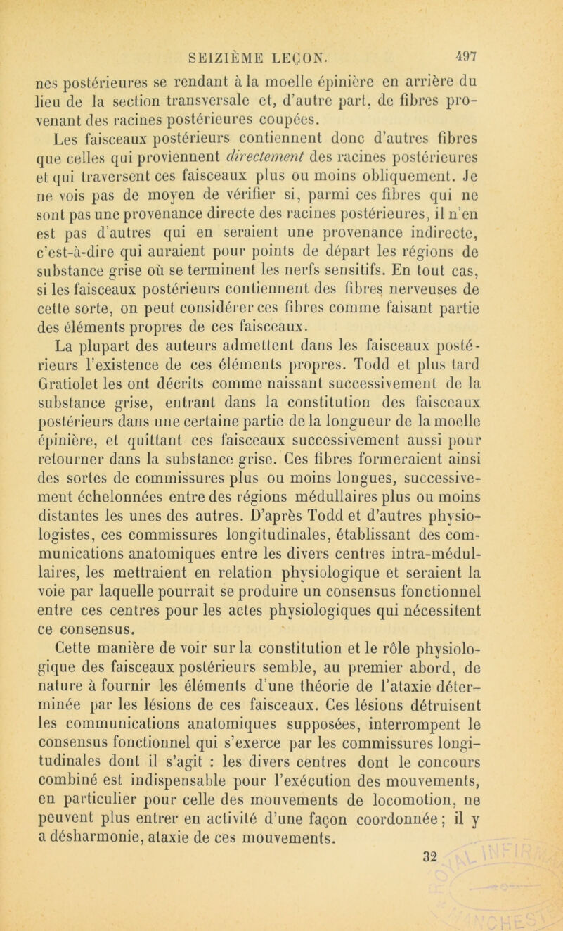 lies postérieures se rendant à la moelle épinière en arrière du lieu de la section transversale et, d’autre part, de fibres pro- venant des racines postérieures coupées. Les faisceaux postérieurs contiennent donc d’autres fibres que celles qui proviennent directement des racines postérieures et qui traversent ces faisceaux plus ou moins obliquement. Je ne vois pas de moyen de vérifier si, parmi ces fibres qui ne sont pas une provenance directe des racines postérieures, il n’en est pas d’autres qui en seraient une provenance indirecte, c’est-à-dire qui auraient pour points de départ les régions de substance grise où se terminent les nerfs sensitifs. En tout cas, si les faisceaux postérieurs contiennent des fibres nerveuses de cette sorte, on peut considérer ces fibres comme faisant partie des éléments propres de ces faisceaux. La plupart des auteurs admettent dans les faisceaux posté- rieurs l’existence de ces éléments propres. Todd et plus tard Gratiolet les ont décrits comme naissant successivement de la substance grise, entrant dans la constitution des faisceaux postérieurs dans une certaine partie de la longueur de la moelle épinière, et quittant ces faisceaux successivement aussi pour retourner dans la substance grise. Ces fibres formeraient ainsi des sortes de commissures plus ou moins longues, successive- ment échelonnées entre des régions médullaires plus ou moins distantes les unes des autres. D’après Todd et d’autres physio- logistes, ces commissures longitudinales, établissant des com- munications anatomiques entre les divers centres intra-médul- laires, les mettraient en relation physiologique et seraient la voie par laquelle pourrait se produire un consensus fonctionnel entre ces centres pour les actes physiologiques qui nécessitent ce consensus. Cette manière de voir sur la constitution et le rôle physiolo- gique des faisceaux postérieurs semble, au premier abord, de nature à fournir les éléments d’une théorie de l’ataxie déter- minée par les lésions de ces faisceaux. Ces lésions détruisent les communications anatomiques supposées, interrompent le consensus fonctionnel qui s’exerce par les commissures longi- tudinales dont il s’agit : les divers centres dont le concours combiné est indispensable pour l’exécution des mouvements, en particulier pour celle des mouvements de locomotion, ne peuvent plus entrer en activité d’une façon coordonnée ; il y a désharmonie, ataxie de ces mouvements. 32