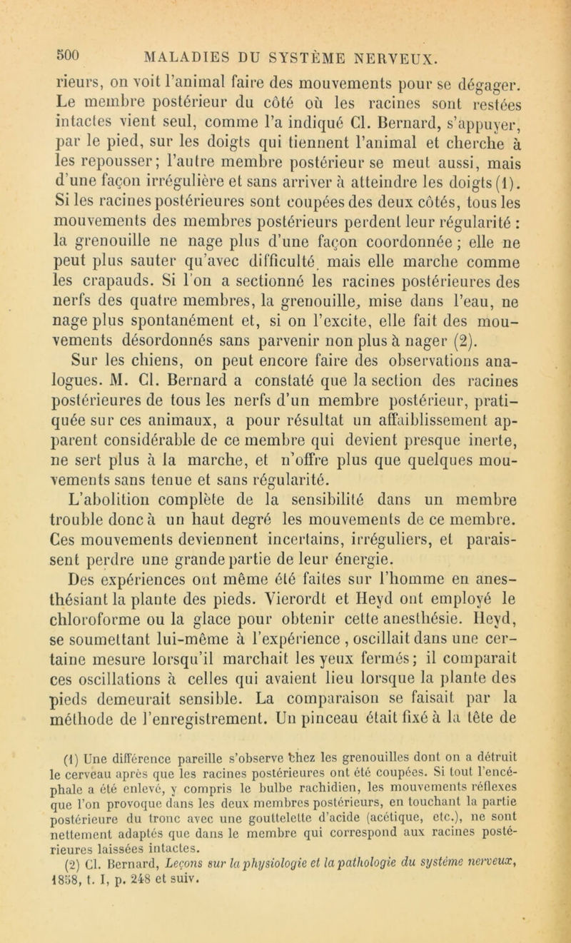 rieurs, on voit l’animal faire des mouvements pour se dégager. Le membre postérieur du côté où les racines sont restées intactes vient seul, comme l’a indiqué Cl. Bernard, s’appuyer, par le pied, sur les doigts qui tiennent l’animal et cherche à les repousser; l’autre membre postérieur se meut aussi, mais d’une façon irrégulière et sans arriver à atteindre les doigts (1). Si les racines postérieures sont coupées des deux côtés, tous les mouvements des membres postérieurs perdent leur régularité : la grenouille ne nage plus d’une façon coordonnée ; elle ne peut plus sauter qu’avec difficulté, mais elle marche comme les crapauds. Si l’on a sectionné les racines postérieures des nerfs des quatre membres, la grenouille^ mise dans l’eau, ne nage plus spontanément et, si on l’excite, elle fait des mou- vements désordonnés sans parvenir non plus à nager (2). Sur les chiens, on peut encore faire des observations ana- logues. M. Cl. Bernard a constaté que la section des racines postérieures de tous les nerfs d’un membre postérieur, prati- quée sur ces animaux, a pour résultat un affaiblissement ap- parent considérable de ce membre qui devient presque inerte, ne sert plus à la marche, et n’offre plus que quelques mou- vements sans tenue et sans régularité. L’abolition complète de la sensibilité dans un membre trouble donc à un haut degré les mouvements de ce membre. Ces mouvements deviennent incertains, irréguliers, et parais- sent perdre une grande partie de leur énergie. Des expériences ont même été faites sur l’homme en anes- thésiant la plante des pieds. Yierordt et Heyd ont employé le chloroforme ou la glace pour obtenir cette anesthésie. Heyd, se soumettant lui-même à l’expérience , oscillait dans une cer- taine mesure lorsqu’il marchait les yeux fermés; il comparait ces oscillations à celles qui avaient lieu lorsque la plante des pieds demeurait sensible. La comparaison se faisait par la méthode de l’enregistrement. Un pinceau était fixé à la tête de (1) Une différence pareille s’observe thez les grenouilles dont on a détruit le cerveau après que les racines postérieures ont été coupées. Si tout l’encé- phale a été enlevé, y compris le bulbe rachidien, les mouvements réflexes que l’on provoque dans les deux membres postérieurs, en touchant la partie postérieure du tronc avec une gouttelette d’acide (acétique, etc.), ne sont nettement adaptés que dans le membre qui correspond aux racines posté- rieures laissées intactes. (2) Cl. Bernard, Leçons sur laiihysiologie et la pathologie du système nerveux^ 1858, t. I, p. 248 et suiv.