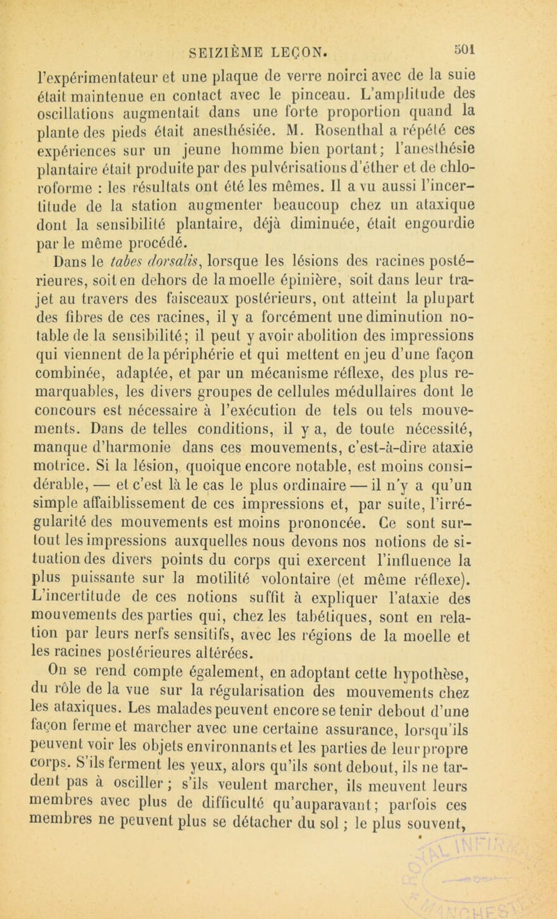 l’expérimentateur et une plaque de verre noirci avec de la suie était maintenue en contact avec le pinceau. L’amplitude des oscillations augmentait dans une forte proportion quand la plante des pieds était anesthésiée. M. Rosenthal a répété ces expériences sur un jeune homme bien portant; l’anesthésie plantaire était produite par des pulvérisations d’éther et de chlo- roforme : les résultats ont été les mêmes. 11 a vu aussi l’incer- titude de la station augmenter beaucoup chez un ataxique dont la sensibilité plantaire, déjà diminuée, était engourdie par le même procédé. Dans le tahes dorsalis^ lorsque les lésions des racines posté- rieures, soit en dehors de la moelle épinière, soit dans leur tra- jet au travers des faisceaux postérieurs, ont atteint la plupart des fibres de ces racines, il y a forcément une diminution no- table de la sensibilité; il peut y avoir abolition des impressions qui viennent de la périphérie et qui mettent enjeu d’une façon combinée, adaptée, et par un mécanisme réflexe, des plus re- marquables, les divers groupes de cellules médullaires dont le concours est nécessaire à l’exécution de tels ou tels mouve- ments. Dans de telles conditions, il y a, de toute nécessité, manque d’harmonie dans ces mouvements, c’est-à-dire ataxie motrice. Si la lésion, quoique encore notable, est moins consi- dérable, — et c’est là le cas le plus ordinaire — il n’y a qu’un simple affaiblissement de ces impressions et, par suite, l’irré- gularité des mouvements est moins prononcée. Ce sont sur- tout les impressions auxquelles nous devons nos notions de si- tuation des divers points du corps qui exercent l’influence la plus puissante sur la motilité volontaire (et même réflexe). L’incertitude de ces notions suffit à expliquer l’ataxie des mouvements des parties qui, chez les tabétiques, sont en rela- tion par leurs nerfs sensitifs, avec les régions de la moelle et les racines postérieures altérées. On se rend compte également, en adoptant cette hypothèse, du rôle de la vue sur la régularisation des mouvements chez les ataxiques. Les malades peuvent encore se tenir debout d’une façon ferme et marcher avec une certaine assurance, lorsqu’ils peuvent voir les objets environnants et les parties de leurpropre corps. S’ils ferment les yeux, alors qu’ils sont debout, ils ne tar- dent pas à osciller ; s’ils veulent marcher, ils meuvent leurs membres avec plus de difficulté qu’auparavant ; parfois ces membres ne peuvent plus se détacher du sol ; le plus souvent,