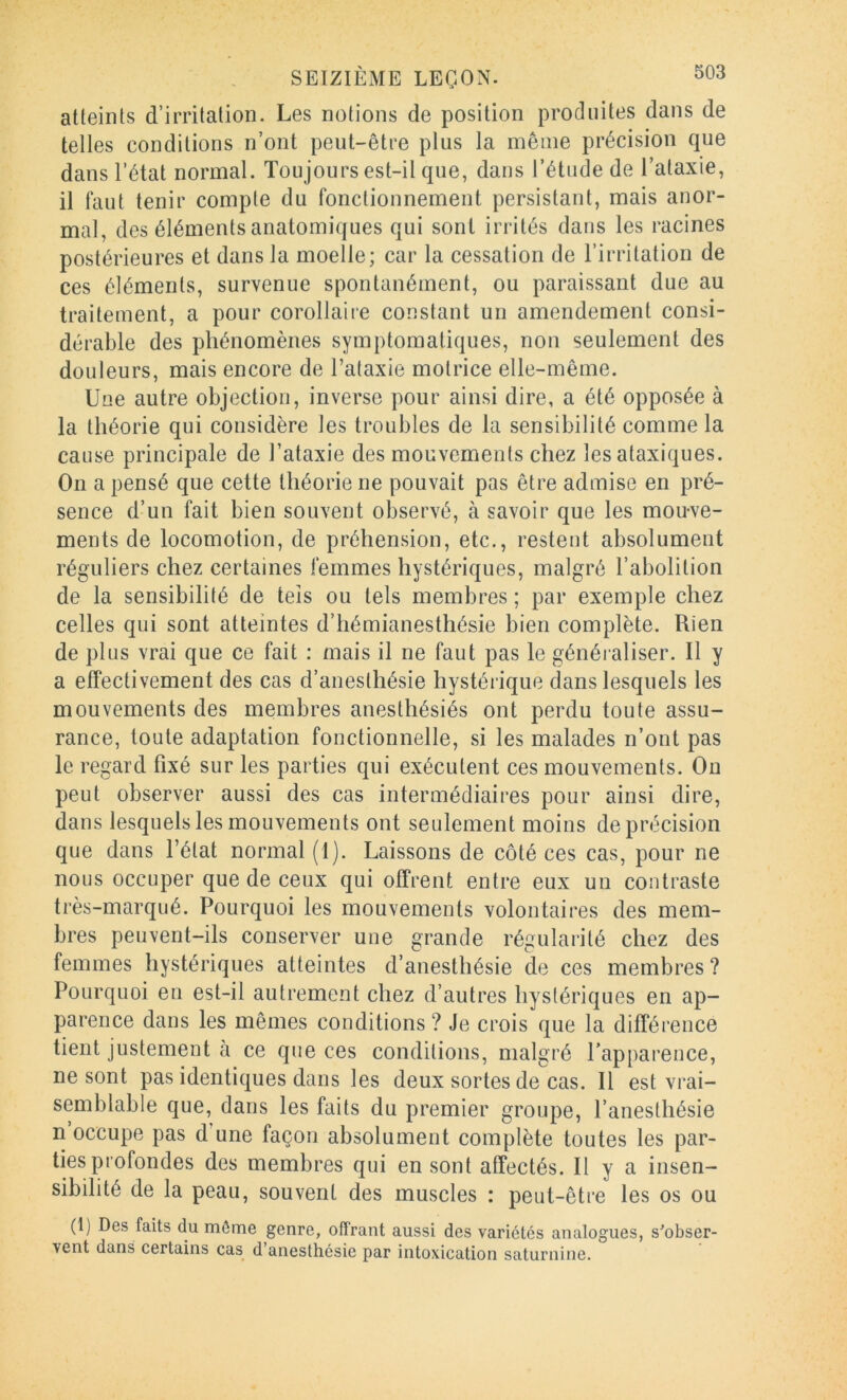atteints d’irritation. Les notions de position produites dans de telles conditions n’ont peut-être plus la même précision que dans l’état normal. Toujours est-il que, dans l’étude de Tataxie, il faut tenir compte du fonctionnement persistant, mais anor- mal, des éléments anatomiques qui sont irrités dans les racines postérieures et dans la moelle; car la cessation de l’irritation de ces éléments, survenue spontanément, ou paraissant due au traitement, a pour corollaire constant un amendement consi- dérable des phénomènes symptomatiques, non seulement des douleurs, mais encore de l’ataxie motrice elle-même. Une autre objection, inverse pour ainsi dire, a été opposée à la théorie qui considère les troubles de la sensibilité comme la cause principale de l’ataxie des mouvements chez les ataxiques. On a pensé que cette théorie ne pouvait pas être admise en pré- sence d’un fait bien souvent observé, à savoir que les mou-ve- ments de locomotion, de préhension, etc., restent absolument réguliers chez certaines femmes hystériques, malgré l’abolition de la sensibilité de tels ou tels membres ; par exemple chez celles qui sont atteintes d’hémianesthésie bien complète. Rien de plus vrai que ce fait : mais il ne faut pas le généraliser. Il y a effectivement des cas d’anesthésie hystérique dans lesquels les mouvements des membres anesthésiés ont perdu toute assu- rance, toute adaptation fonctionnelle, si les malades n’ont pas le regard fixé sur les parties qui exécutent ces mouvements. Ou peut observer aussi des cas intermédiaires pour ainsi dire, dans lesquels les mouvements ont seulement moins de précision que dans l’état normal (1). Laissons de côté ces cas, pour ne nous occuper que de ceux qui offrent entre eux un contraste très-marqué. Pourquoi les mouvements volontaires des mem- bres peuvent-ils conserver une grande régularité chez des femmes hystériques atteintes d’anesthésie de ces membres ? Pourquoi en est-il autrement chez d’autres hystériques en ap- parence dans les mêmes conditions? Je crois que la différence tient justement à ce que ces conditions, malgré l’apparence, ne sont pas identiques dans les deux sortes de cas. Il est vrai- semblable que, dans les faits du premier groupe, l’anesthésie n occupe pas d’une façon absolument complète toutes les par- ties profondes des membres qui en sont affectés. Il y a insen- sibilité de la peau, souvent des muscles : peut-être les os ou (1) Des faits du môme genre, offrant aussi des variétés analogues, s'obser- vent dans certains cas^ d’anesthésie par intoxication saturnine.