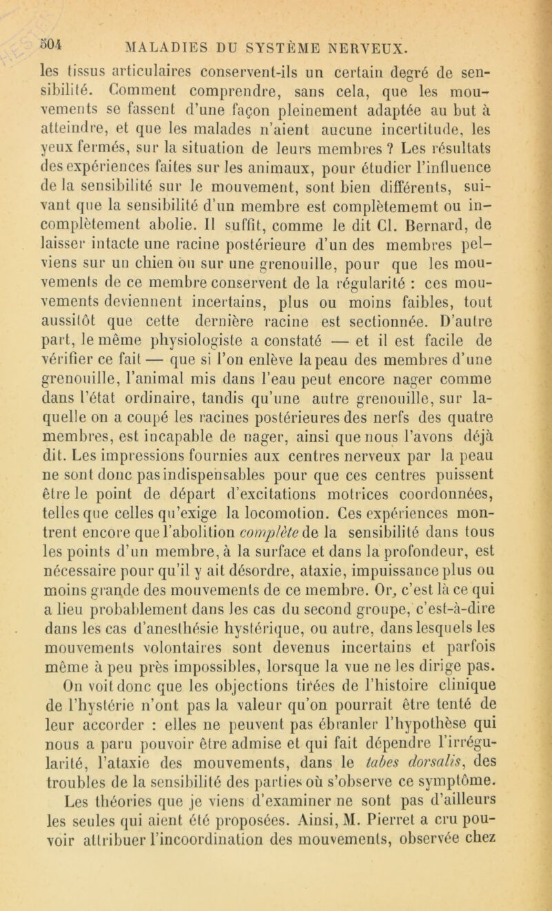les tissus articulaires conservent-ils un certain degré de sen- sibilité. Comment comprendre, sans cela, que les mou- vements se tassent d’une façon pleinement adaptée au but à atteindre, et que les malades n’aient aucune incertitude, les yeux fermés, sur la situation de leurs membres ? Les résultats des expériences faites sur les animaux, pour étudier rintluence de la sensibilité sur le mouvement, sont bien différents, sui- vant que la sensibilité d’nn membre est complètememt ou in- complètement abolie. Il suffit, comme le dit Cl. Bernard, de laisser intacte une racine postérieure d’un des membres pel- viens sur un chien ou sur une grenouille, pour que les mou- vements de ce membre conservent de la régularité : ces mou- vements deviennent incertains, plus ou moins faibles, tout aussitôt que cette dernière racine est sectionnée. D’autre part, le même physiologiste a constaté — et il est facile de vérifier ce fait — que si l’on enlève la peau des membres d’une grenouille, l’animal mis dans l’eau peut encore nager comme dans l’état ordinaire, tandis qu’une autre grenouille, sur la- quelle on a coupé les racines postérieures des nerfs des quatre membres, est incapable de nager, ainsi que nous l’avons déjà dit. Les impressions fournies aux centres nerveux par la peau ne sont donc pas indispensables pour que ces centres puissent être le point de départ d’excitations motrices coordonnées, telles que celles qu’exige la locomotion. Ces expériences mon- trent encore que l’abolition complète la sensibilité dans tous les points d’un membre, à la surface et dans la profondeur, est nécessaire pour qu’il y ait désordre, ataxie, impuissance plus ou moins gi’ande des mouvements de ce membre. Oi% c’est là ce qui a lieu probablement dans les cas du second groupe, c’est-à-dire dans les cas d’anesthésie hystérique, ou autre, dans lesquels les mouvements volontaires sont devenus incertains et parfois même à peu près impossibles, lorsque la vue ne les dirige pas. On voit donc que les objections ticées de l’histoire clinique de l’hystérie n’ont pas la valeur qu’on pourrait être tenté de leur accorder : elles ne peuvent pas ébranler F hypothèse qui nous a paru pouvoir être admise et qui fait dépendre l’irrégu- larité, l’ataxie des mouvements, dans le tabes dorsalis, des troubles de la sensibilité des parties où s’observe ce symptôme. Les théories que je viens d’examiner ne sont pas d’ailleurs les seules qui aient été proposées. Ainsi, M. Pierret a cru pou- voir attribuer l’incoordination des mouvements, observée chez