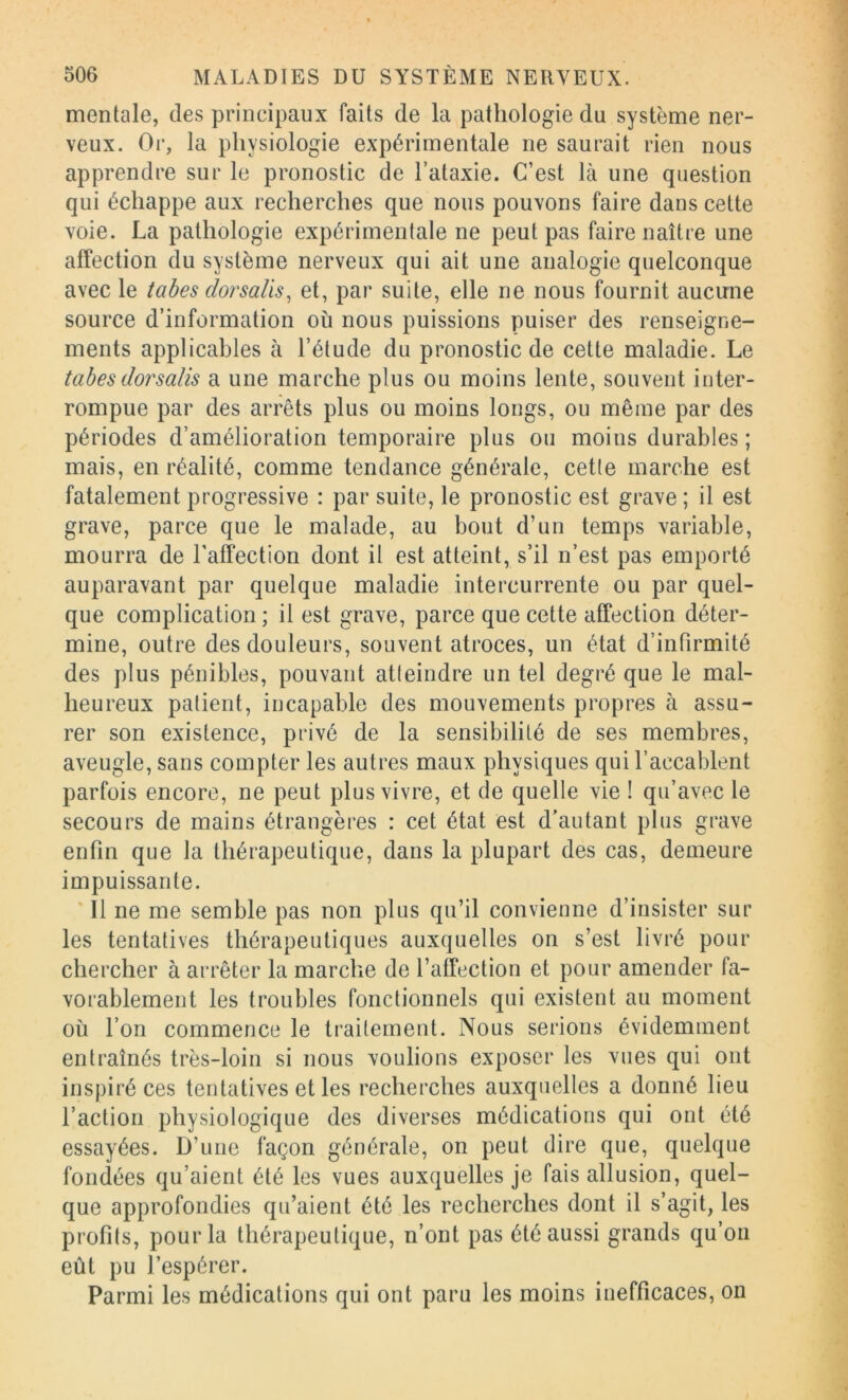 mentale, des principaux faits de la pathologie du système ner- veux. Or, la physiologie expérimentale ne saurait rien nous apprendre sur le pronostic de l’ataxie. C’est là une question qui échappe aux recherches que nous pouvons faire dans cette voie. La pathologie expérimentale ne peut pas faire naître une affection du système nerveux qui ait une analogie quelconque avec le tabes dorsaüs, et, par suite, elle ne nous fournit aucune source d’information où nous puissions puiser des renseigne- ments applicables à l’étude du pronostic de cette maladie. Le tabes dorsalis a une marche plus ou moins lente, souvent inter- rompue par des arrêts plus ou moins longs, ou même par des périodes d’amélioration temporaire plus ou moins durables ; mais, en réalité, comme tendance générale, cette marche est fatalement progressive : par suite, le pronostic est grave; il est grave, parce que le malade, au bout d’un temps variable, mourra de l'affection dont il est atteint, s’il n’est pas emporté auparavant par quelque maladie intercurrente ou par quel- que complication ; il est grave, parce que cette affection déter- mine, outre des douleurs, souvent atroces, un état d’infirmité des plus pénibles, pouvant atleindre un tel degré que le mal- heureux patient, incapable des mouvements propres à assu- rer son existence, privé de la sensibilité de ses membres, aveugle, sans compter les autres maux physiques qui l’accablent parfois encore, ne peut plus vivre, et de quelle vie ! qu’avec le secours de mains étrangères : cet état est d’autant plus grave enfin que la thérapeutique, dans la plupart des cas, demeure impuissante. * Il ne me semble pas non plus qu’il convienne d’insister sur les tentatives thérapeutiques auxquelles on s’est livré pour chercher à arrêter la marche de l’affection et pour amender fa- vorablement les troubles fonctionnels qui existent au moment où l’on commence le traitement. Nous serions évidemment entraînés très-loin si nous voulions exposer les vues qui ont inspiré ces tentatives et les recherches auxquelles a donné lieu l’action physiologique des diverses médications qui ont été essayées. D’une façon générale, on peut dire que, quelque fondées qu’aient été les vues auxquelles je fais allusion, quel- que approfondies qu’aient été les recherches dont il s’agit, les profits, pour la thérapeutique, n’ont pas été aussi grands qu’on eût pu l’espérer. Parmi les médications qui ont paru les moins inefficaces, on