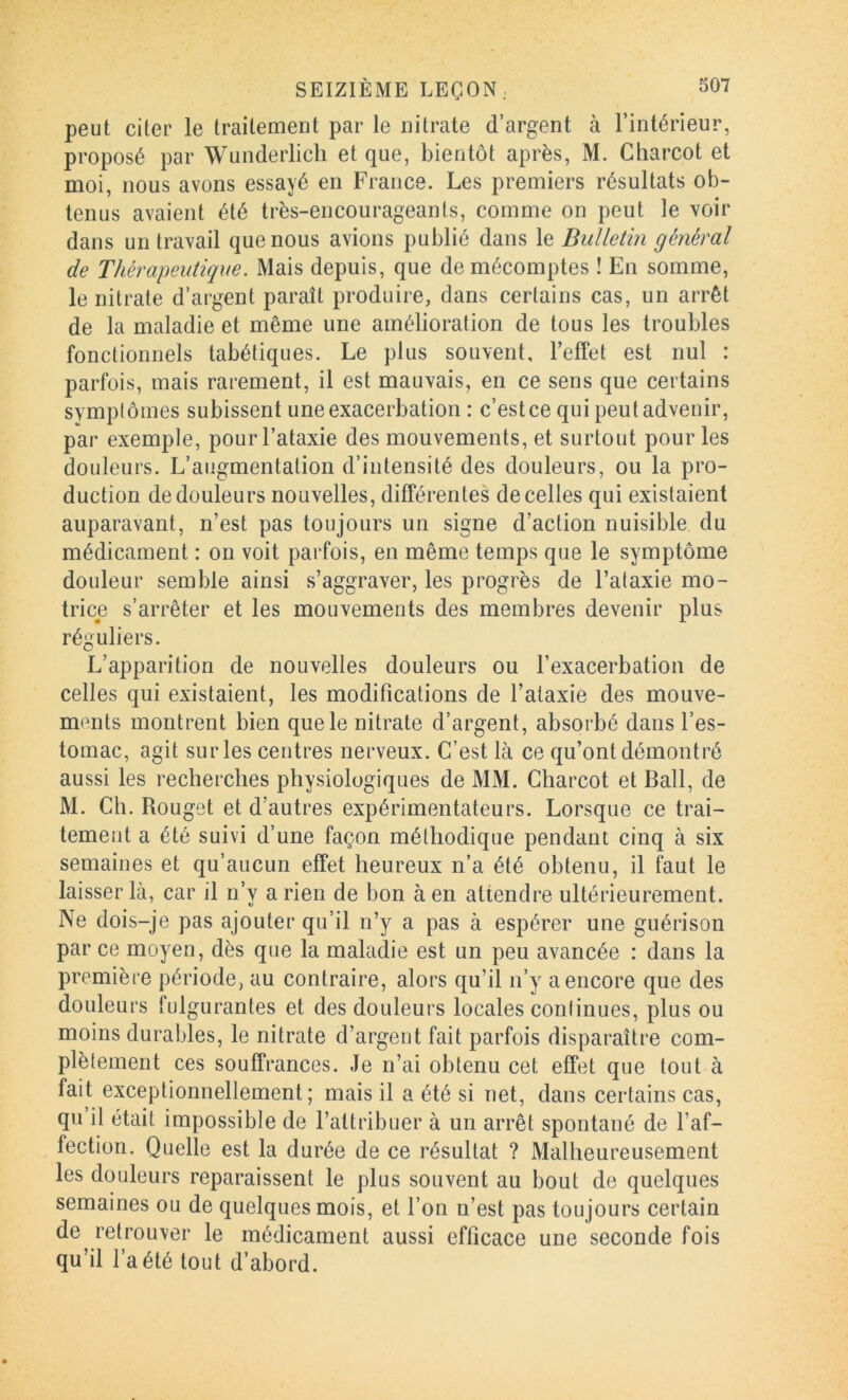peut citer le traitement par le nitrate d’argent à l’intérieur, proposé par Wunderlicli et que, bientôt après, M. Charcot et moi, nous avons essayé en France. Les premiers résultats ob- tenus avaient été très-encourageants, comme on peut le voir dans un travail que nous avions publié dans le Bulletin général de Thérapeutique. Mais depuis, que de mécomptes ! En somme, le nitrate d’argent paraît produire, dans certains cas, un arrêt de la maladie et même une amélioration de tous les troubles fonctionnels tabétiques. Le plus souvent, l’effet est nul : parfois, mais rarement, il est mauvais, en ce sens que certains symplômes subissent une exacerbation : c’estce qui peut advenir, par exemple, pour l’ataxie des mouvements, et surtout pour les douleurs. L’augmentation d’intensité des douleurs, ou la pro- duction de douleurs nouvelles, différentes de celles qui existaient auparavant, n’est pas toujours un signe d’action nuisible du médicament : on voit parfois, en même temps que le symptôme douleur semble ainsi s’aggraver, les progrès de l’ataxie mo- trice s’arrêter et les mouvements des membres devenir plus réguliers. L’apparition de nouvelles douleurs ou l’exacerbation de celles qui existaient, les modifications de l’ataxie des mouve- ments montrent bien que le nitrate d’argent, absorbé dans l’es- tomac, agit su ries centres nerveux. C’est là ce qu’ont démontré aussi les recherches physiologiques de MM. Charcot et Bail, de M. Ch. Rouget et d’autres expérimentateurs. Lorsque ce trai- tement a été suivi d’une façon méthodique pendant cinq à six semaines et qu’aucun effet heureux n’a été obtenu, il faut le laisser là, car il n’y a rien de bon à en attendre ultérieurement. Ne dois-je pas ajouter qu’il n’y a pas à espérer une guérison par ce moyen, dès que la maladie est un peu avancée : dans la première période, au contraire, alors qu’il n’y^ a encore que des douleurs fulgurantes et des douleurs locales continues, plus ou moins durables, le nitrate d’argent fait parfois disparaître com- plètement ces souffrances. Je n’ai obtenu cet effet que tout à fait exceptionnellement; mais il a été si net, dans certains cas, qu il était impossible de l’attribuer à un arrêt spontané de l’af- fection. Quelle est la durée de ce résultat ? Malheureusement les douleurs reparaissent le plus souvent au bout de quelques semaines ou de quelques mois, et l’on n’est pas toujours certain de retrouver le médicament aussi efficace une seconde fois qu’il l’a été tout d’abord.