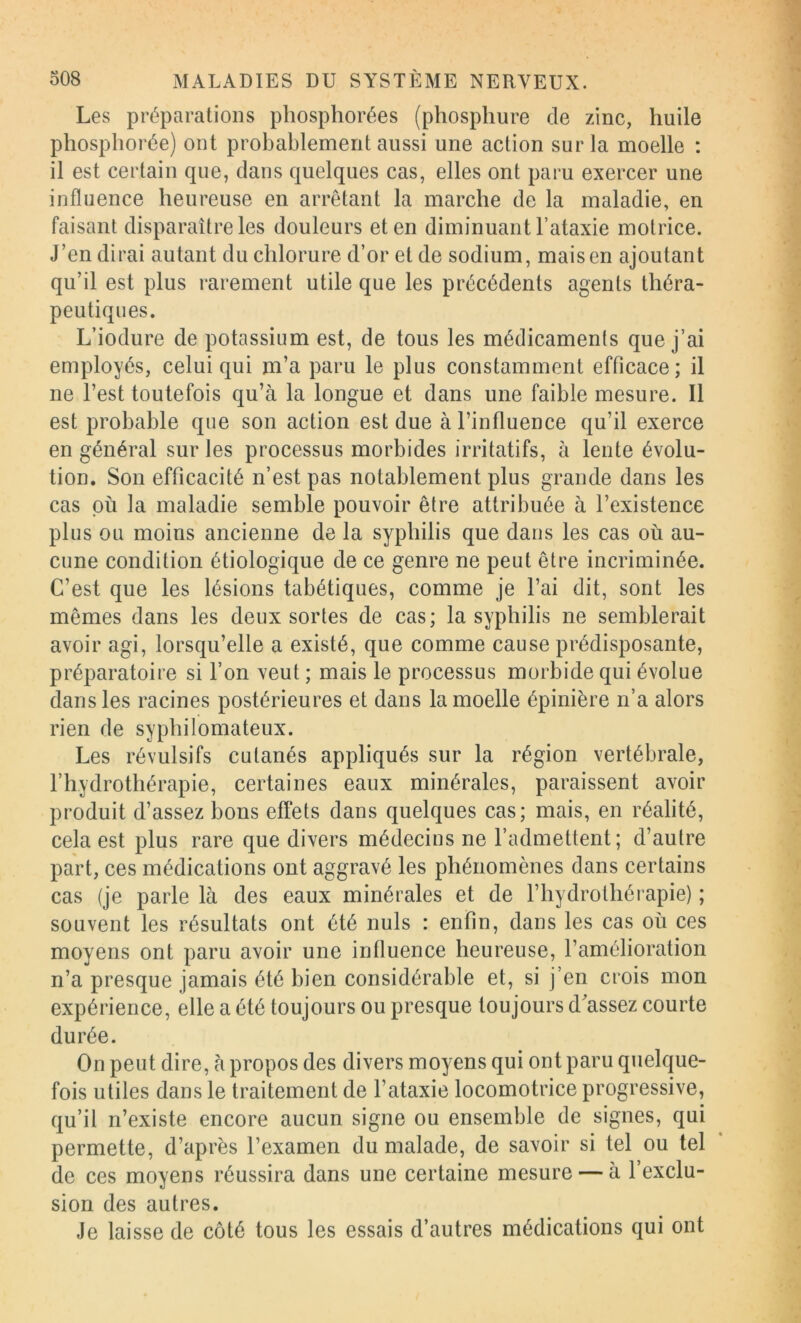 Les préparations phosphorées (phosphure de zinc, huile phospliorée) ont probablement aussi une action sur la moelle : il est certain que, dans quelques cas, elles ont paru exercer une influence heureuse en arrêtant la marche de la maladie, en faisant disparaître les douleurs et en diminuant Fataxie motrice. J’en dirai autant du chlorure d’or et de sodium, mais en ajoutant qu’il est plus rarement utile que les précédents agents théra- peutiques. L’iodure de potassium est, de tous les médicamenls que j’ai employés, celui qui m’a paru le plus constamment efficace ; il ne l’est toutefois qu’à la longue et dans une faible mesure. Il est probable que son action est due à l’influence qu’il exerce en général sur les processus morbides irritatifs, à lente évolu- tion. Son efficacité n’est pas notablement plus grande dans les cas où la maladie semble pouvoir être attribuée à l’existence plus ou moins ancienne de la syphilis que dans les cas où au- cune condition étiologique de ce genre ne peut être incriminée. C’est que les lésions tabétiques, comme je l’ai dit, sont les mêmes dans les deux sortes de cas; la syphilis ne semblerait avoir agi, lorsqu’elle a existé, que comme cause prédisposante, préparatoire si l’on veut ; mais le processus morbide qui évolue dans les racines postérieures et dans la moelle épinière n’a alors rien de sypliilomateux. Les révulsifs cutanés appliqués sur la région vertébrale, l’hydrothérapie, certaines eaux minérales, paraissent avoir produit d’assez bons effets dans quelques cas; mais, en réalité, cela est plus rare que divers médecins ne l’admettent; d’autre part, ces médications ont aggravé les phénomènes dans certains cas (je parle là des eaux minérales et de l’hydrothérapie) ; souvent les résultats ont été nuis : enfin, dans les cas où ces moyens ont paru avoir une influence heureuse, l’amélioration n’a presque jamais été bien considérable et, si j’en crois mon expérience, elle a été toujours ou presque toujours d'assez courte durée. On peut dire, à propos des divers moyens qui ont paru quelque- fois utiles dans le traitement de l’ataxie locomotrice progressive, qu’il n’existe encore aucun signe ou ensemble de signes, qui permette, d’après l’examen du malade, de savoir si tel ou tel de ces moyens réussira dans une certaine mesure — à l’exclu- sion des autres. Je laisse de côté tous les essais d’autres médications qui ont