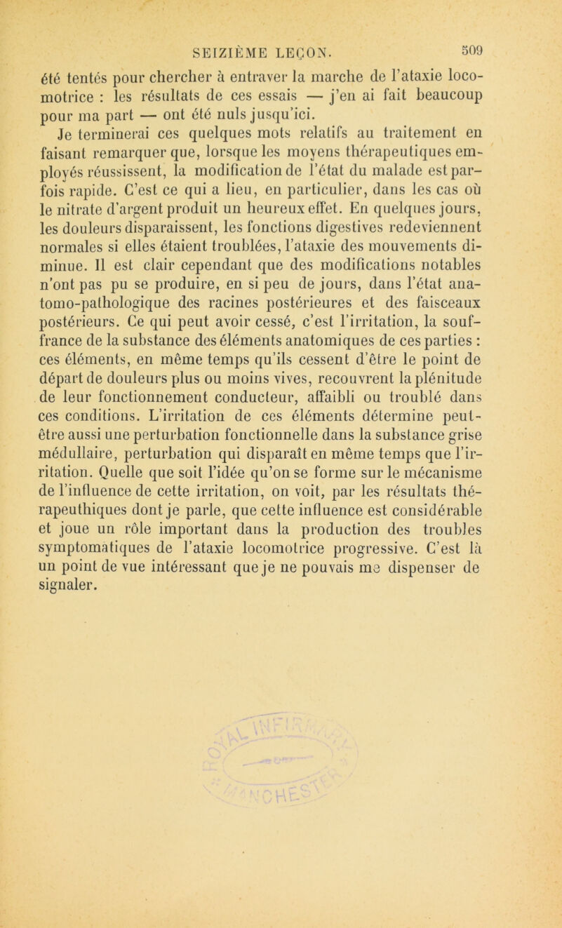 été tentés pour chercher à entraver la marche de l’ataxie loco- motrice : les résultats de ces essais — j’en ai fait beaucoup pour ma part — ont été nuis jusqu’ici. Je terminerai ces quelques mots relatifs au traitement en faisant remarquer que, lorsque les moyens thérapeutiques em- ployés réussissent, la modification de l’état du malade est par- fois rapide. C’est ce qui a lieu, en particulier, dans les cas où le nitrate d’argent produit un heureux effet. En quelques jours, les douleurs disparaissent, les fonctions digestives redeviennent normales si elles étaient troublées, l’ataxie des mouvements di- minue. Il est clair cependant que des modifications notables n'ont pas pu se produire, en. si peu de jours, dans l’état ana- tomo-pathologique des racines postérieures et des faisceaux postérieurs. Ce qui peut avoir cessé, c’est l’irritation, la souf- france de la substance des éléments anatomiques de ces parties : ces éléments, en même temps qu’ils cessent d’être le point de départ de douleurs plus ou moins vives, recouvrent la plénitude de leur fonctionnement conducteur, affaibli ou troublé dans ces conditions. L’irritation de ces éléments détermine peut- être aussi une perturbation fonctionnelle dans la substance grise médullaire, perturbation qui disparaît en même temps que l’ir- ritation. Quelle que soit l’idée qu’on se forme sur le mécanisme de l’influence de cette irritation, on voit, par les résultats thé- rapeuthiques dont je parle, que cette influence est considérable et joue un rôle important dans la production des troubles symptomatiques de l’ataxie locomotrice progressive. C’est là un point de vue intéressant que je ne pouvais me dispenser de signaler.