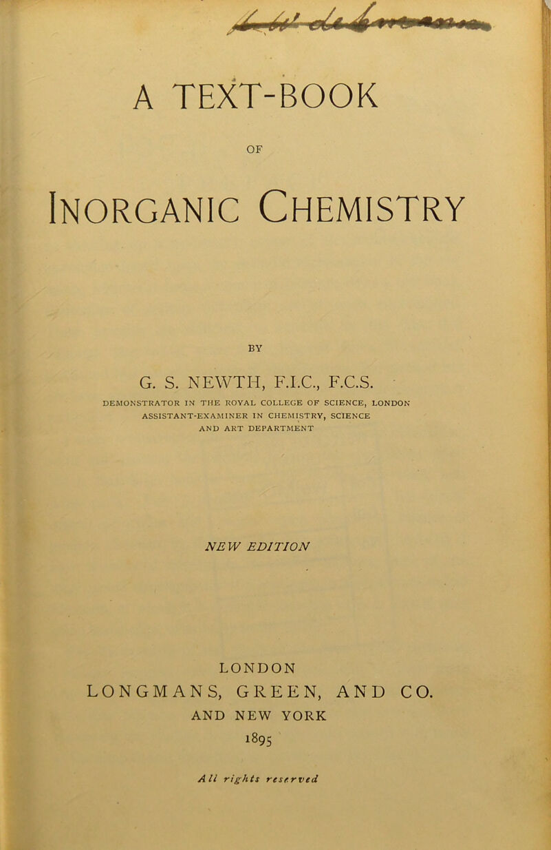 A TEXT-BOOK OF Inorganic Chemistry G. s. newth, f.i.c, f.c.s. DEMONSTRATOR IN THE ROYAL COLLEGE OF SCIENCE, LONDON ASSISTANT-EXAMINER IN CHEMISTRY, SCIENCE AND ART DEPARTMENT NEW EDITION LONDON LONGMANS, GREEN, AND CO. AND NEW YORK 1895 All rights reserved