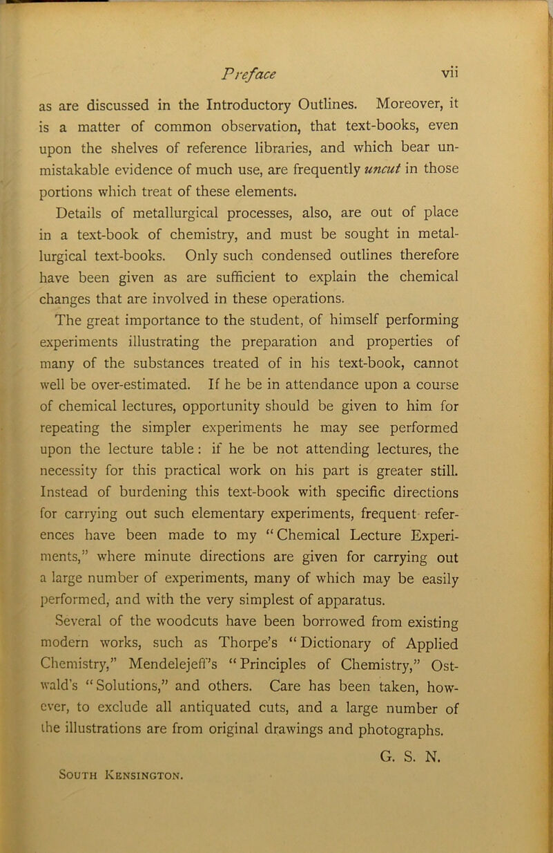 as are discussed in the Introductory Outlines. Moreover, it is a matter of common observation, that text-books, even upon the shelves of reference libraries, and which bear un- mistakable evidence of much use, are frequently uncut in those portions which treat of these elements. Details of metallurgical processes, also, are out of place in a text-book of chemistry, and must be sought in metal- lurgical text-books. Only such condensed outlines therefore have been given as are sufficient to explain the chemical changes that are involved in these operations. The great importance to the student, of himself performing experiments illustrating the preparation and properties of many of the substances treated of in his text-book, cannot well be over-estimated. If he be in attendance upon a course of chemical lectures, opportunity should be given to him for repeating the simpler experiments he may see performed upon the lecture table: if he be not attending lectures, the necessity for this practical work on his part is greater still. Instead of burdening this text-book with specific directions for carrying out such elementary experiments, frequent refer- ences have been made to my “Chemical Lecture Experi- ments,” where minute directions are given for carrying out a large number of experiments, many of which may be easily performed, and with the very simplest of apparatus. Several of the woodcuts have been borrowed from existing modern works, such as Thorpe’s “Dictionary of Applied Chemistry,” MendelejefPs “Principles of Chemistry,” Ost- wald’s “Solutions,” and others. Care has been taken, how- ever, to exclude all antiquated cuts, and a large number of ihe illustrations are from original drawings and photographs. G. S. N. South Kensington.