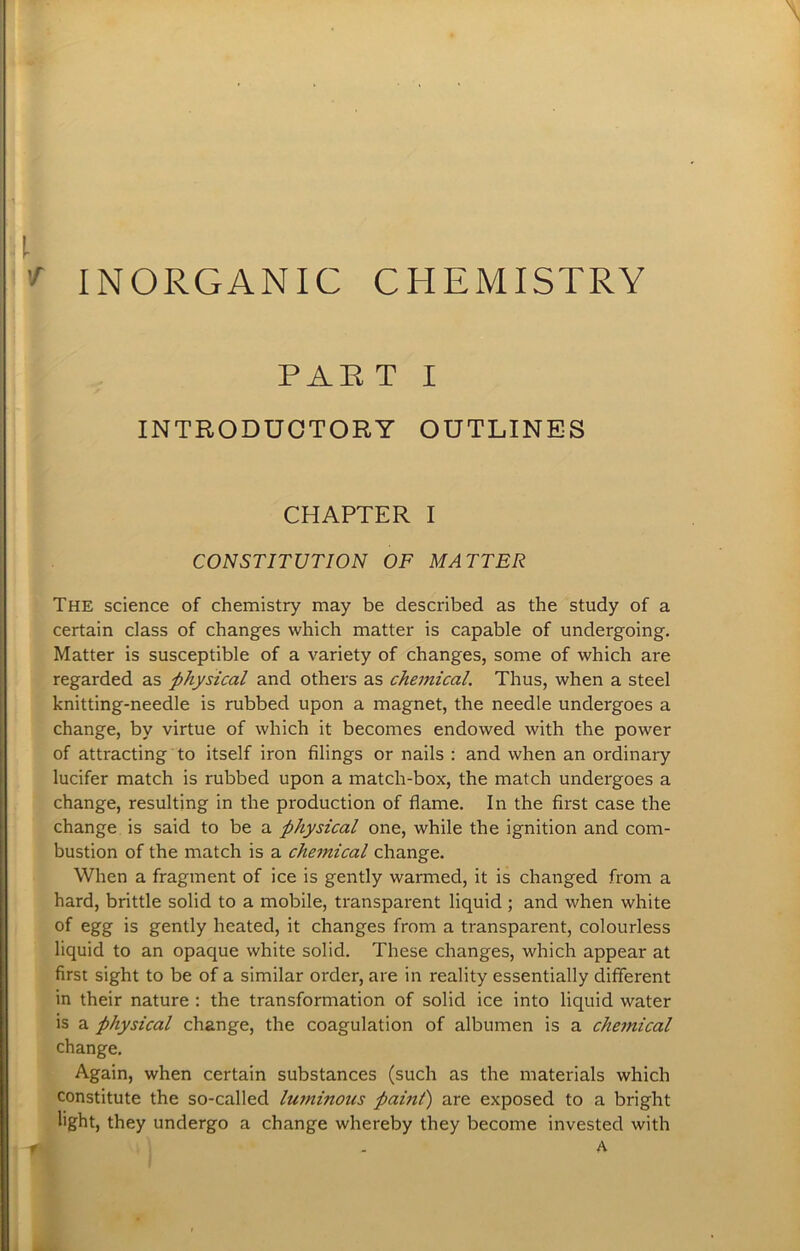INORGANIC CHEMISTRY PAE T I INTRODUCTORY OUTLINES CHAPTER I CONSTITUTION OF MATTER The science of chemistry may be described as the study of a certain class of changes which matter is capable of undergoing. Matter is susceptible of a variety of changes, some of which are regarded as physical and others as chemical. Thus, when a steel knitting-needle is rubbed upon a magnet, the needle undergoes a change, by virtue of which it becomes endowed with the power of attracting to itself iron filings or nails : and when an ordinary lucifer match is rubbed upon a match-box, the match undergoes a change, resulting in the production of flame. In the first case the change is said to be a physical one, while the ignition and com- bustion of the match is a chemical change. When a fragment of ice is gently warmed, it is changed from a hard, brittle solid to a mobile, transparent liquid ; and when white of egg is gently heated, it changes from a transparent, colourless liquid to an opaque white solid. These changes, which appear at first sight to be of a similar order, are in reality essentially different in their nature : the transformation of solid ice into liquid water is a physical change, the coagulation of albumen is a chemical change. Again, when certain substances (such as the materials which constitute the so-called luminous paint) are exposed to a bright light, they undergo a change whereby they become invested with A r