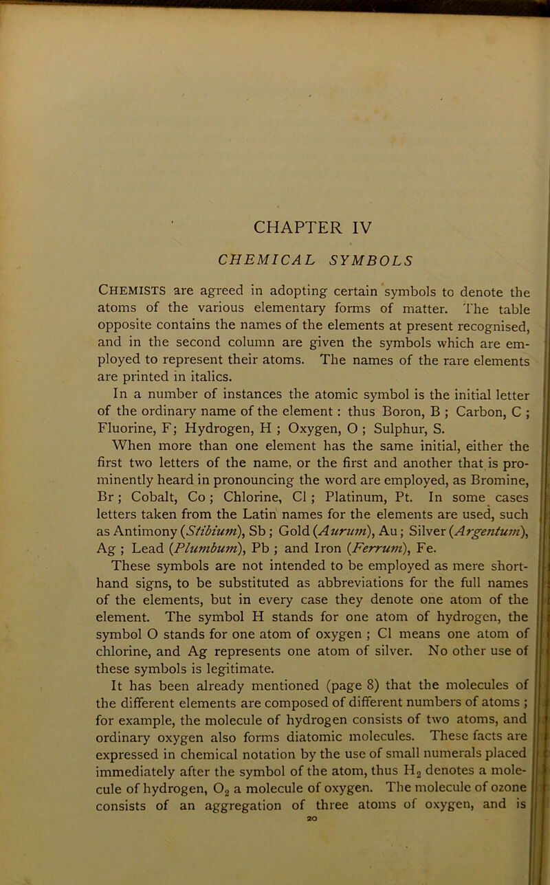 CHEMICAL SYMBOLS Chemists are agreed in adopting certain‘symbols to denote the atoms of the various elementary forms of matter. The table opposite contains the names of the elements at present recognised, and in the second column are given the symbols which are em- ployed to represent their atoms. The names of the rare elements are printed in italics. In a number of instances the atomic symbol is the initial letter of the ordinary name of the element: thus Boron, B ; Carbon, C ; Fluorine, F; Hydrogen, H ; Oxygen, O ; Sulphur, S. When more than one element has the same initial, either the first two letters of the name, or the first and another that is pro- minently heard in pronouncing the word are employed, as Bromine, Br; Cobalt, Co; Chlorine, Cl; Platinum, Pt. In some cases letters taken from the Latin names for the elements are used, such as Antimony (^Stibium), Sb; Gold (Auriwi), Au; Silver {Argentum\ Ag ; Lead {Plumbum)^ Pb ; and Iron (Ferrum), Fe. These symbols are not intended to be employed as mere short- hand signs, to be substituted as abbreviations for the full names of the elements, but in every case they denote one atom of the element. The symbol H stands for one atom of hydrogen, the symbol O stands for one atom of oxygen ; Cl means one atom of chlorine, and Ag represents one atom of silver. No other use of these symbols is legitimate. It has been already mentioned (page 8) that the molecules of the different elements are composed of different numbers of atoms ; for example, the molecule of hydrogen consists of two atoms, and ordinary oxygen also forms diatomic molecules. These facts are expressed in chemical notation by the use of small numerals placed immediately after the symbol of the atom, thus H2 denotes a mole- cule of hydrogen, Og a molecule of oxygen. The molecule of ozone consists of an aggregation of three atoms of oxygen, and is