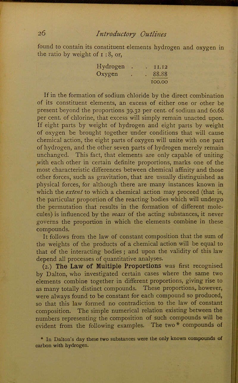 found to contain its constituent elements hydrogen and oxygen in the ratio by weight of i : 8, or, Hydrogen . . 11,12 Oxygen . . 88.88 100.00 If in the formation of sodium chloride by the direct combination of its constituent elements, an excess of either one or other be present beyond the proportions 39.32 per cent, of sodium and 60.68 per cent, of chlorine, that excess will simply remain unacted upon. If eight parts by weight of hydrogen and eight parts by weight of oxygen be brought together under conditions that will cause chemical action, the eight parts of oxygen will unite with one part of hydrogen, and the other seven parts of hydrogen merely remain unchanged. This fact, that elements are only capable of uniting ,with each other in certain definite proportions, marks one of the most characteristic differences between chemical affinity and those other forces, such as gravitation, that are usually distingpiished as physical forces, for although there are many instances known in which the exte^it to which a chemical action may proceed (that is, the particular proportion of the reacting bodies which will undergo the permutation that results in the formation of different mole- cules) is influenced by the mass of the acting substances, it never governs the proportion in which the elements combine in these compounds. It follows from the law of constant composition that the sum of the weights of the products of a chemical action will be equal to that of the interacting bodies ; and upon the validity of this law depend all processes of quantitative analyses. (2.) The Law of Multiple Proportions was first recognised by Dalton, who investigated certain cases where the same two elements combine together in different proportions, giving rise to as many totally distinct compounds. These proportions,, however, were always found to be constant for each compound so produced, so that this law formed no contradiction to the law of constant composition. The simple numerical relation existing between the numbers representing the composition of such compounds will be evident from the following examples. The two* compounds of * In Dalton’s day these two substances were the only known compounds of carbon with hydrogen.