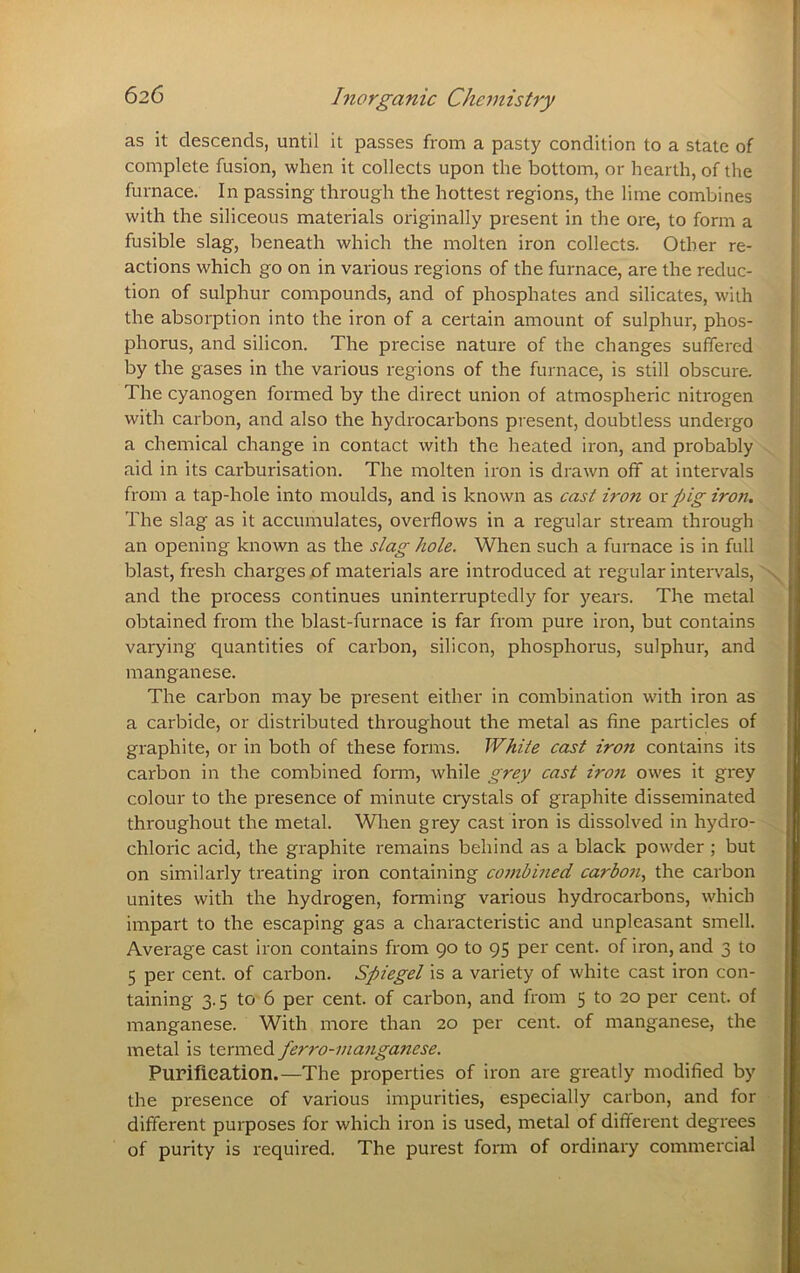 as it descends, until it passes from a pasty condition to a state of complete fusion, when it collects upon the bottom, or hearth, of the furnace. In passing through the hottest regions, the lime combines with the siliceous materials originally present in the ore, to form a fusible slag, beneath which the molten iron collects. Other re- actions which go on in various regions of the furnace, are the reduc- tion of sulphur compounds, and of phosphates and silicates, with the absorption into the iron of a certain amount of sulphur, phos- phorus, and silicon. The precise nature of the changes suffered by the gases in the various regions of the furnace, is still obscure. The cyanogen formed by the direct union of atmospheric nitrogen with carbon, and also the hydrocarbons present, doubtless undergo a chemical change in contact with the heated iron, and probably ^ aid in its carburisation. The molten iron is drawn off at intervals from a tap-hole into moulds, and is known as cast iron ox pig iron. The slag as it accumulates, overflows in a regular stream through an opening known as the slag hole. When such a furnace is in full blast, fresh charges of materials are introduced at regular intervals, and the process continues uninterruptedly for years. The metal • obtained from the blast-furnace is far from pure iron, but contains varying quantities of carbon, silicon, phosphorus, sulphur, and manganese. The carbon may be present either in combination with iron as a carbide, or distributed throughout the metal as fine particles of graphite, or in both of these forms. White cast iron contains its carbon in the combined fonn, while grey cast iron owes it grey y colour to the presence of minute ciystals of graphite disseminated ^ throughout the metal. When grey cast iron is dissolved in hydro- chloric acid, the graphite remains behind as a black powder ; but £ on similarly treating iron containing co7nbined carbo7i, the carbon g unites with the hydrogen, forming various hydrocarbons, which 2 impart to the escaping gas a characteristic and unpleasant smell. * Average cast iron contains from 90 to 95 per cent, of iron, and 3 to 5 per cent, of carbon. Spiegel is a variety of white cast iron con- Y taining 3.5 to 6 per cent, of carbon, and from 5 to 20 per cent, of S manganese. With more than 20 per cent, of manganese, the metal is termed ferro-77ia7iganese. ^ Purification.—The properties of iron are greatly modified by the presence of various impurities, especially carbon, and for ■ different purposes for which iion is used, metal of different degrees of purity is required. The purest form of ordinary commercial*